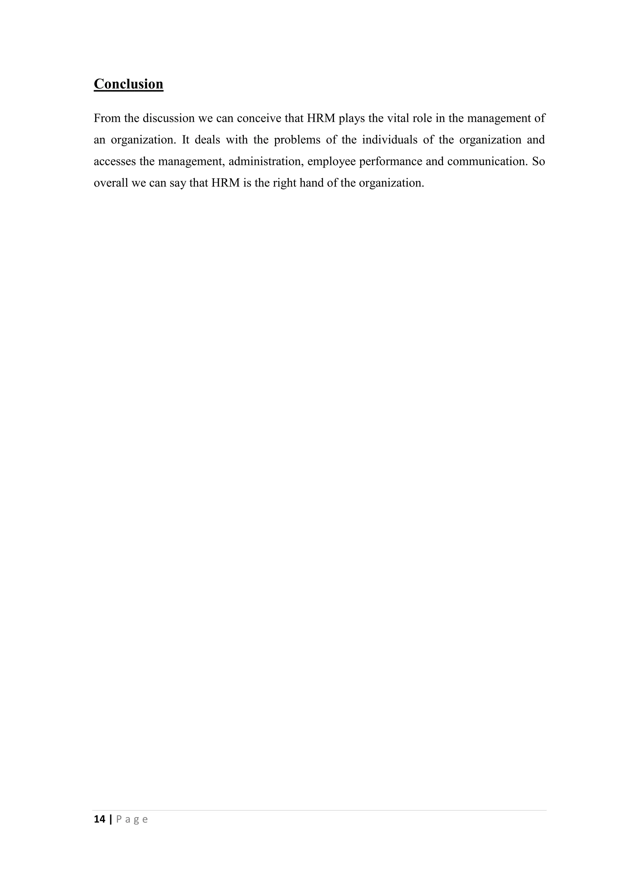 Conclusion
From the discussion we can conceive that HRM plays the vital role in the management of
an organization. It deals with the problems of the individuals of the organization and
accesses the management, administration, employee performance and communication. So
overall we can say that HRM is the right hand of the organization.

14 | P a g e

 