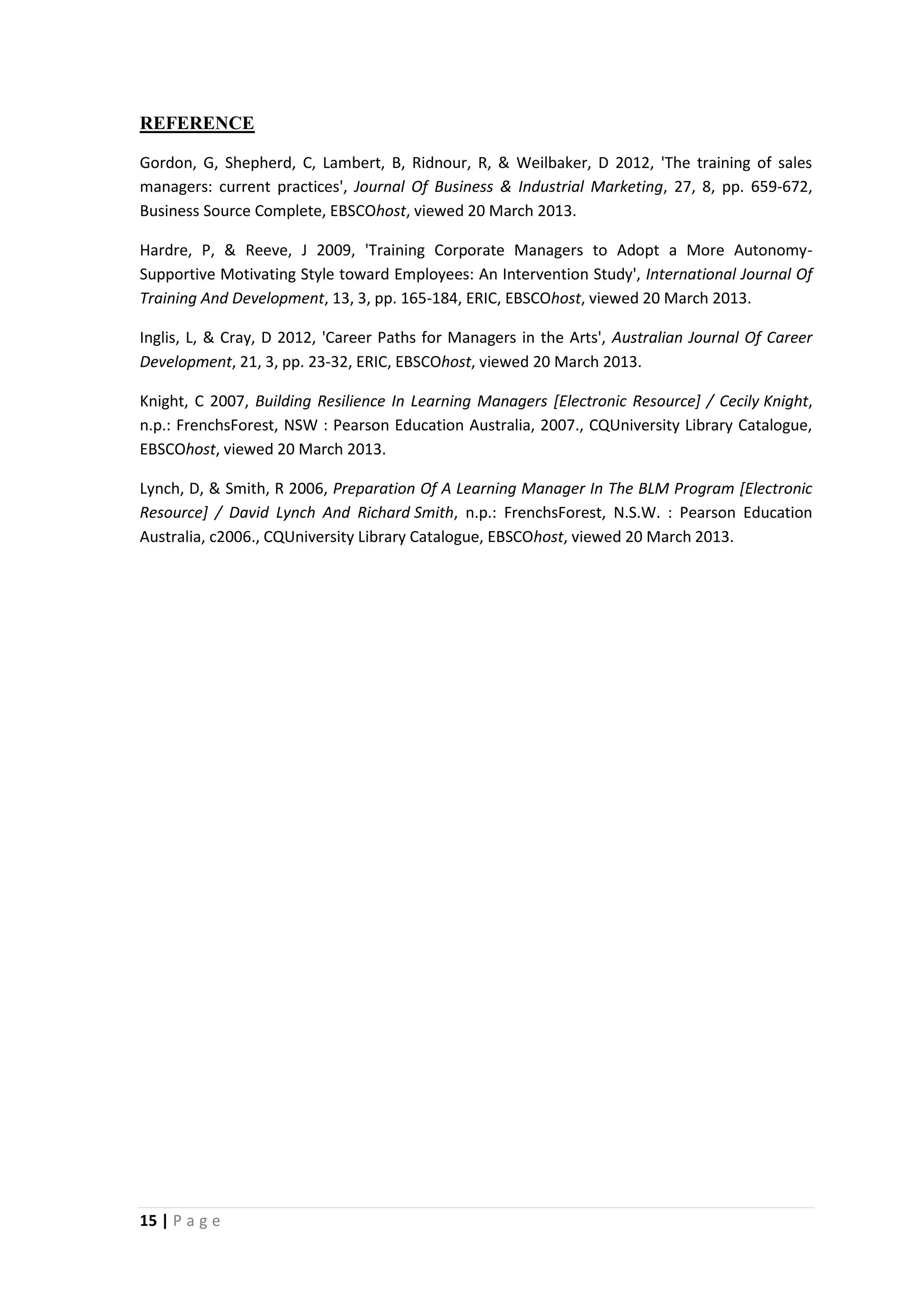 REFERENCE
Gordon, G, Shepherd, C, Lambert, B, Ridnour, R, & Weilbaker, D 2012, 'The training of sales
managers: current practices', Journal Of Business & Industrial Marketing, 27, 8, pp. 659-672,
Business Source Complete, EBSCOhost, viewed 20 March 2013.
Hardre, P, & Reeve, J 2009, 'Training Corporate Managers to Adopt a More AutonomySupportive Motivating Style toward Employees: An Intervention Study', International Journal Of
Training And Development, 13, 3, pp. 165-184, ERIC, EBSCOhost, viewed 20 March 2013.
Inglis, L, & Cray, D 2012, 'Career Paths for Managers in the Arts', Australian Journal Of Career
Development, 21, 3, pp. 23-32, ERIC, EBSCOhost, viewed 20 March 2013.
Knight, C 2007, Building Resilience In Learning Managers [Electronic Resource] / Cecily Knight,
n.p.: FrenchsForest, NSW : Pearson Education Australia, 2007., CQUniversity Library Catalogue,
EBSCOhost, viewed 20 March 2013.
Lynch, D, & Smith, R 2006, Preparation Of A Learning Manager In The BLM Program [Electronic
Resource] / David Lynch And Richard Smith, n.p.: FrenchsForest, N.S.W. : Pearson Education
Australia, c2006., CQUniversity Library Catalogue, EBSCOhost, viewed 20 March 2013.

15 | P a g e

 