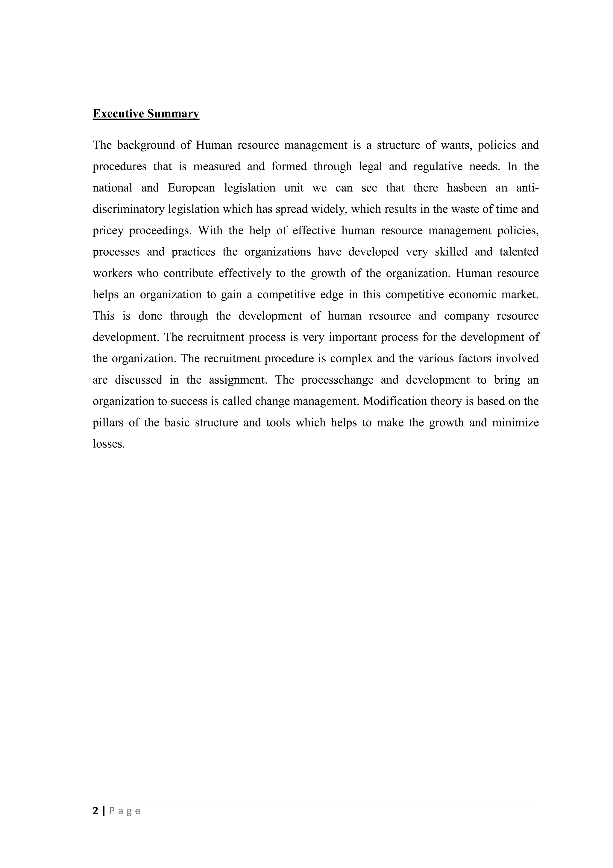 Executive Summary
The background of Human resource management is a structure of wants, policies and
procedures that is measured and formed through legal and regulative needs. In the
national and European legislation unit we can see that there hasbeen an antidiscriminatory legislation which has spread widely, which results in the waste of time and
pricey proceedings. With the help of effective human resource management policies,
processes and practices the organizations have developed very skilled and talented
workers who contribute effectively to the growth of the organization. Human resource
helps an organization to gain a competitive edge in this competitive economic market.
This is done through the development of human resource and company resource
development. The recruitment process is very important process for the development of
the organization. The recruitment procedure is complex and the various factors involved
are discussed in the assignment. The processchange and development to bring an
organization to success is called change management. Modification theory is based on the
pillars of the basic structure and tools which helps to make the growth and minimize
losses.

2|Page

 