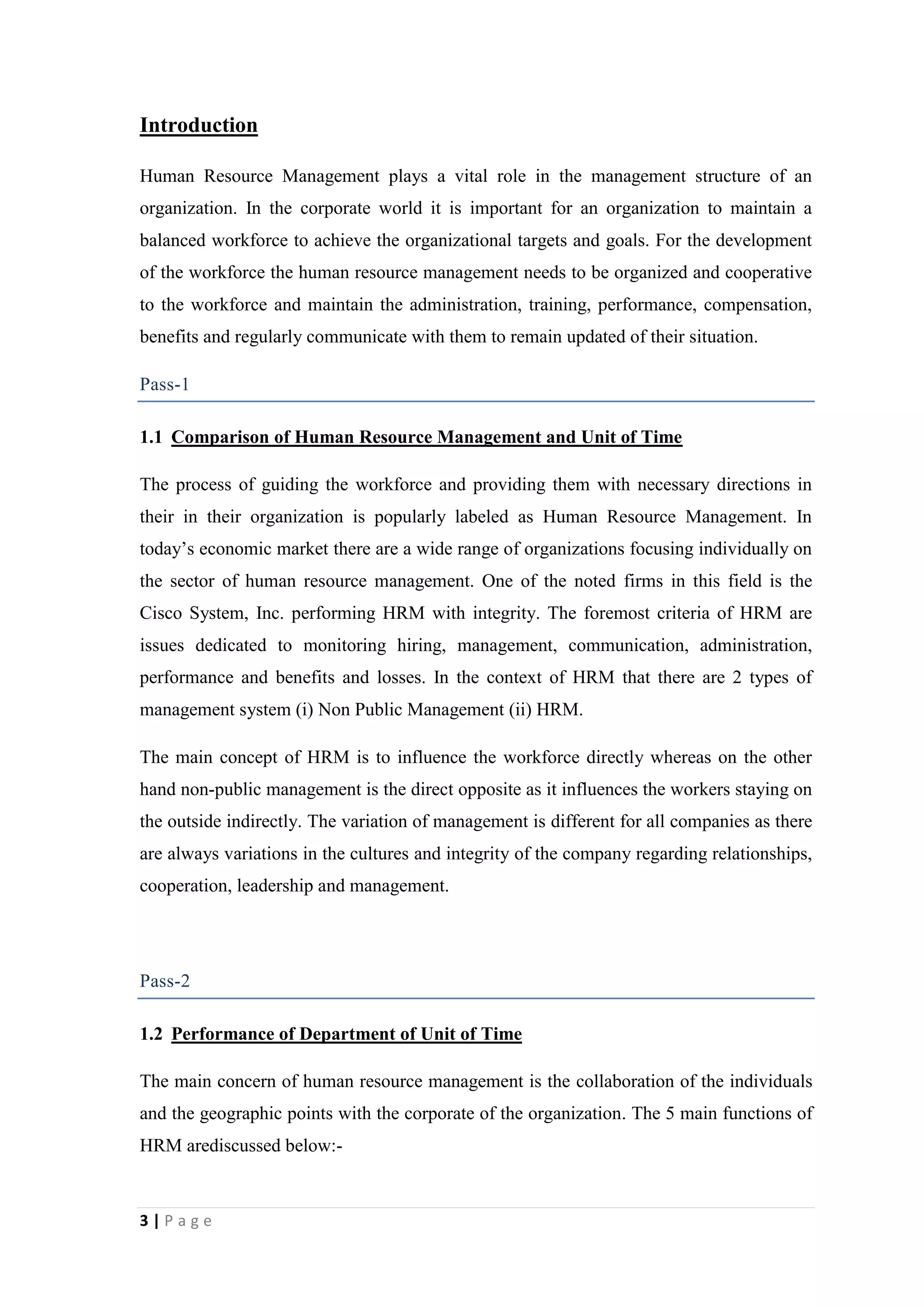 Introduction
Human Resource Management plays a vital role in the management structure of an
organization. In the corporate world it is important for an organization to maintain a
balanced workforce to achieve the organizational targets and goals. For the development
of the workforce the human resource management needs to be organized and cooperative
to the workforce and maintain the administration, training, performance, compensation,
benefits and regularly communicate with them to remain updated of their situation.
Pass-1
1.1 Comparison of Human Resource Management and Unit of Time
The process of guiding the workforce and providing them with necessary directions in
their in their organization is popularly labeled as Human Resource Management. In
today’s economic market there are a wide range of organizations focusing individually on
the sector of human resource management. One of the noted firms in this field is the
Cisco System, Inc. performing HRM with integrity. The foremost criteria of HRM are
issues dedicated to monitoring hiring, management, communication, administration,
performance and benefits and losses. In the context of HRM that there are 2 types of
management system (i) Non Public Management (ii) HRM.
The main concept of HRM is to influence the workforce directly whereas on the other
hand non-public management is the direct opposite as it influences the workers staying on
the outside indirectly. The variation of management is different for all companies as there
are always variations in the cultures and integrity of the company regarding relationships,
cooperation, leadership and management.

Pass-2
1.2 Performance of Department of Unit of Time
The main concern of human resource management is the collaboration of the individuals
and the geographic points with the corporate of the organization. The 5 main functions of
HRM arediscussed below:-

3|Page

 