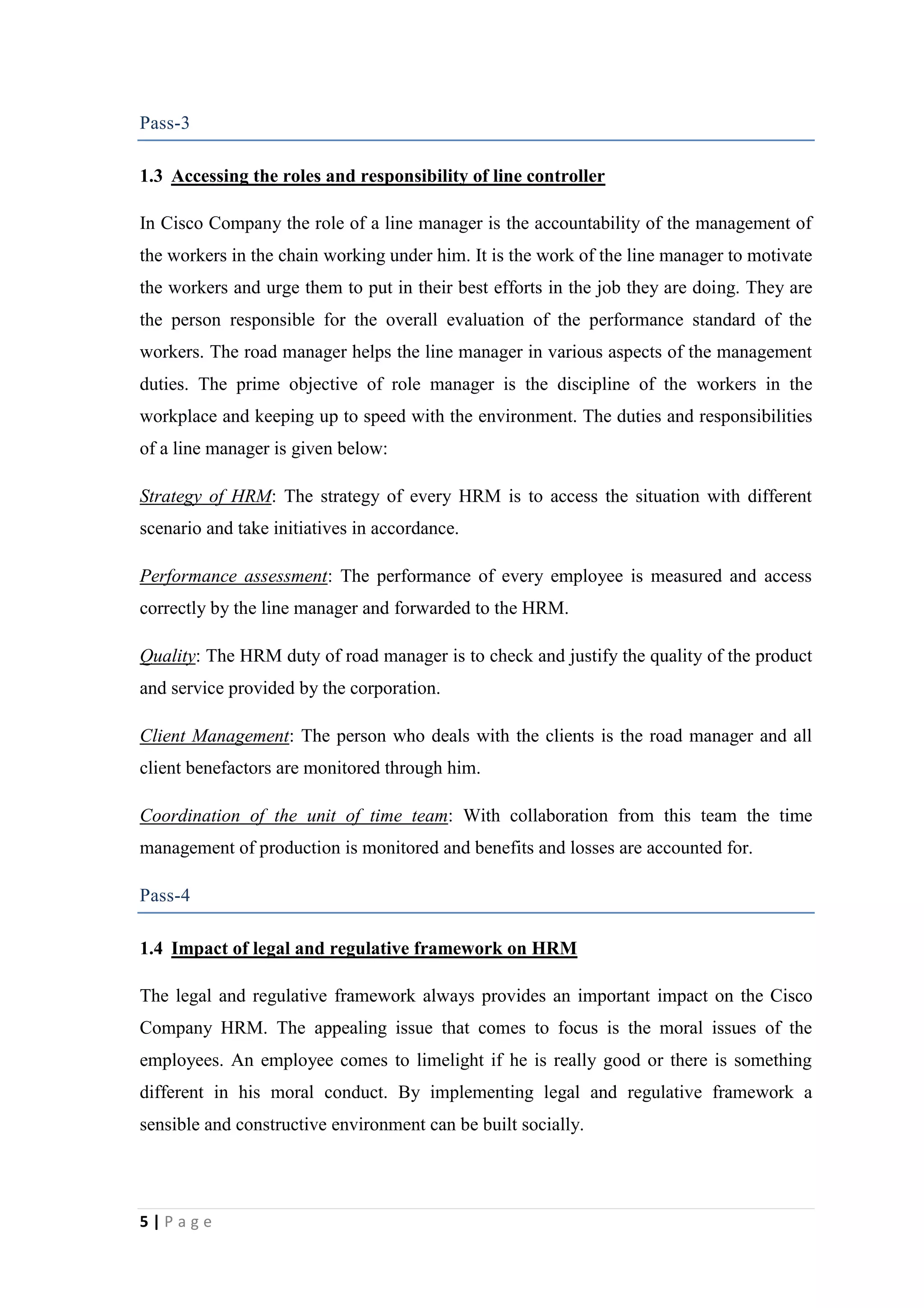 Pass-3
1.3 Accessing the roles and responsibility of line controller
In Cisco Company the role of a line manager is the accountability of the management of
the workers in the chain working under him. It is the work of the line manager to motivate
the workers and urge them to put in their best efforts in the job they are doing. They are
the person responsible for the overall evaluation of the performance standard of the
workers. The road manager helps the line manager in various aspects of the management
duties. The prime objective of role manager is the discipline of the workers in the
workplace and keeping up to speed with the environment. The duties and responsibilities
of a line manager is given below:
Strategy of HRM: The strategy of every HRM is to access the situation with different
scenario and take initiatives in accordance.
Performance assessment: The performance of every employee is measured and access
correctly by the line manager and forwarded to the HRM.
Quality: The HRM duty of road manager is to check and justify the quality of the product
and service provided by the corporation.
Client Management: The person who deals with the clients is the road manager and all
client benefactors are monitored through him.
Coordination of the unit of time team: With collaboration from this team the time
management of production is monitored and benefits and losses are accounted for.
Pass-4
1.4 Impact of legal and regulative framework on HRM
The legal and regulative framework always provides an important impact on the Cisco
Company HRM. The appealing issue that comes to focus is the moral issues of the
employees. An employee comes to limelight if he is really good or there is something
different in his moral conduct. By implementing legal and regulative framework a
sensible and constructive environment can be built socially.

5|Page

 