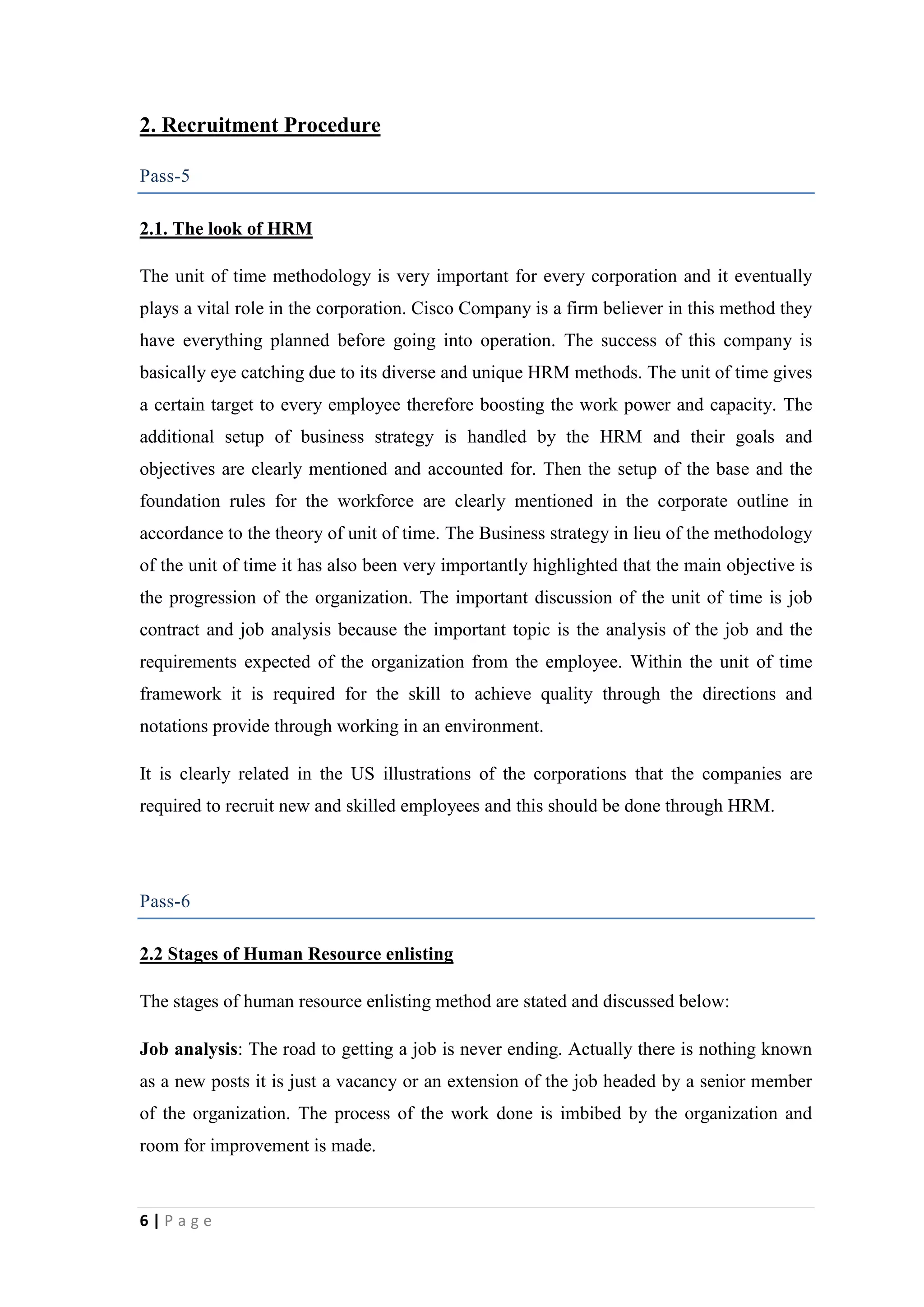 2. Recruitment Procedure
Pass-5
2.1. The look of HRM
The unit of time methodology is very important for every corporation and it eventually
plays a vital role in the corporation. Cisco Company is a firm believer in this method they
have everything planned before going into operation. The success of this company is
basically eye catching due to its diverse and unique HRM methods. The unit of time gives
a certain target to every employee therefore boosting the work power and capacity. The
additional setup of business strategy is handled by the HRM and their goals and
objectives are clearly mentioned and accounted for. Then the setup of the base and the
foundation rules for the workforce are clearly mentioned in the corporate outline in
accordance to the theory of unit of time. The Business strategy in lieu of the methodology
of the unit of time it has also been very importantly highlighted that the main objective is
the progression of the organization. The important discussion of the unit of time is job
contract and job analysis because the important topic is the analysis of the job and the
requirements expected of the organization from the employee. Within the unit of time
framework it is required for the skill to achieve quality through the directions and
notations provide through working in an environment.
It is clearly related in the US illustrations of the corporations that the companies are
required to recruit new and skilled employees and this should be done through HRM.

Pass-6
2.2 Stages of Human Resource enlisting
The stages of human resource enlisting method are stated and discussed below:
Job analysis: The road to getting a job is never ending. Actually there is nothing known
as a new posts it is just a vacancy or an extension of the job headed by a senior member
of the organization. The process of the work done is imbibed by the organization and
room for improvement is made.

6|Page

 
