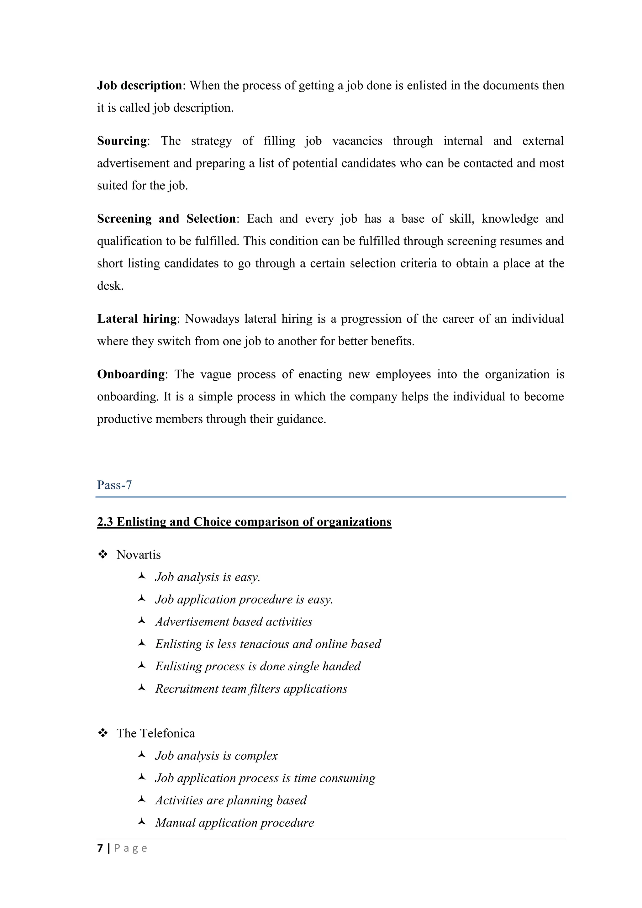Job description: When the process of getting a job done is enlisted in the documents then
it is called job description.
Sourcing: The strategy of filling job vacancies through internal and external
advertisement and preparing a list of potential candidates who can be contacted and most
suited for the job.
Screening and Selection: Each and every job has a base of skill, knowledge and
qualification to be fulfilled. This condition can be fulfilled through screening resumes and
short listing candidates to go through a certain selection criteria to obtain a place at the
desk.
Lateral hiring: Nowadays lateral hiring is a progression of the career of an individual
where they switch from one job to another for better benefits.
Onboarding: The vague process of enacting new employees into the organization is
onboarding. It is a simple process in which the company helps the individual to become
productive members through their guidance.

Pass-7
2.3 Enlisting and Choice comparison of organizations
 Novartis
 Job analysis is easy.
 Job application procedure is easy.
 Advertisement based activities
 Enlisting is less tenacious and online based
 Enlisting process is done single handed
 Recruitment team filters applications
 The Telefonica
 Job analysis is complex
 Job application process is time consuming
 Activities are planning based
 Manual application procedure
7|Page

 