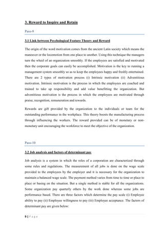 3. Reward to Inspire and Retain
Pass-9
3.1 Link between Psychological Feature Theory and Reward
The origin of the word motivation comes from the ancient Latin society which means the
maneuver or the locomotion from one place to another. Using this technique the managers
turn the wheel of an organization smoothly. If the employees are satisfied and motivated
then the corporate goals can easily be accomplished. Motivation is the key to running a
management system smoothly so as to keep the employees happy and freshly entertained.
There are 2 types of motivation process (i) Intrinsic motivation (ii) Adventitious
motivation. Intrinsic motivation is the process in which the employees are coached and
trained to take up responsibility and add value benefitting the organization. But
adventitious motivation is the process in which the employees are motivated through
praise, recognition, remuneration and rewards.
Rewards are gift provided by the organization to the individuals or team for the
outstanding performance in the workplace. This theory boosts the manufacturing process
through influencing the workers. The reward provided can be of monetary or nonmonetary unit encouraging the workforce to meet the objective of the organization.

Pass-10
3.2 Job analysis and factors of determinant pay
Job analysis is a system in which the roles of a corporation are characterized through
some rules and regulations. The measurement of all jobs is done on the wage scale
provided to the employees by the employer and it is necessary for the organization to
maintain a balanced wage scale. The payment method varies from time to time or place to
place or basing on the situation. But a single method is stable for all the organizations.
Some organization pay quarterly others by the work done whereas some jobs are
performance based. There are three factors which determine the pay scale (i) Employee
ability to pay (ii) Employee willingness to pay (iii) Employee acceptance. The factors of
determinant pay are given below:
9|Page

 