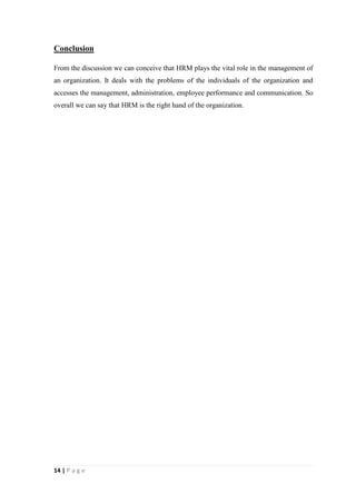 Conclusion
From the discussion we can conceive that HRM plays the vital role in the management of
an organization. It deals with the problems of the individuals of the organization and
accesses the management, administration, employee performance and communication. So
overall we can say that HRM is the right hand of the organization.

14 | P a g e

 