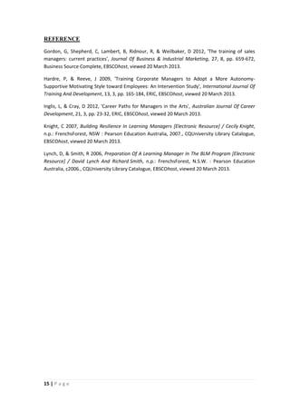 REFERENCE
Gordon, G, Shepherd, C, Lambert, B, Ridnour, R, & Weilbaker, D 2012, 'The training of sales
managers: current practices', Journal Of Business & Industrial Marketing, 27, 8, pp. 659-672,
Business Source Complete, EBSCOhost, viewed 20 March 2013.
Hardre, P, & Reeve, J 2009, 'Training Corporate Managers to Adopt a More AutonomySupportive Motivating Style toward Employees: An Intervention Study', International Journal Of
Training And Development, 13, 3, pp. 165-184, ERIC, EBSCOhost, viewed 20 March 2013.
Inglis, L, & Cray, D 2012, 'Career Paths for Managers in the Arts', Australian Journal Of Career
Development, 21, 3, pp. 23-32, ERIC, EBSCOhost, viewed 20 March 2013.
Knight, C 2007, Building Resilience In Learning Managers [Electronic Resource] / Cecily Knight,
n.p.: FrenchsForest, NSW : Pearson Education Australia, 2007., CQUniversity Library Catalogue,
EBSCOhost, viewed 20 March 2013.
Lynch, D, & Smith, R 2006, Preparation Of A Learning Manager In The BLM Program [Electronic
Resource] / David Lynch And Richard Smith, n.p.: FrenchsForest, N.S.W. : Pearson Education
Australia, c2006., CQUniversity Library Catalogue, EBSCOhost, viewed 20 March 2013.

15 | P a g e

 