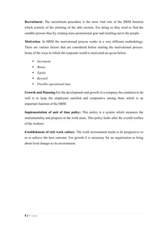 Recruitment: The recruitment procedure is the most vital role of the HRM function
which consists of the enlisting of the able recruits. For doing so they need to find the
suitable persons thus by creating mass promotional gear and reaching out to the people.
Motivation: In HRM the motivational process works in a very different methodology.
There are various factors that are considered before starting the motivational process.
Some of the ways in which the corporate world is motivated are given below:


Increment



Bonus



Equity



Reward



Flexible operational time

Growth and Planning:For the development and growth of a company the condition to do
well is to keep the employees satisfied and cooperative among them which is an
important function of the HRM.
Implementation of unit of time policy: This policy is a system which measures the
instrumentality and progress in the work areas. This policy looks after the overall welfare
of the workers.
Establishment of rich work culture: The work environment needs to be progressive so
as to achieve the best outcome. For growth it is necessary for an organization to bring
about livid changes to its environment.

4|Page

 