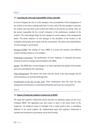 Pass-3
1.3 Accessing the roles and responsibility of line controller
In Cisco Company the role of a line manager is the accountability of the management of
the workers in the chain working under him. It is the work of the line manager to motivate
the workers and urge them to put in their best efforts in the job they are doing. They are
the person responsible for the overall evaluation of the performance standard of the
workers. The road manager helps the line manager in various aspects of the management
duties. The prime objective of role manager is the discipline of the workers in the
workplace and keeping up to speed with the environment. The duties and responsibilities
of a line manager is given below:
Strategy of HRM: The strategy of every HRM is to access the situation with different
scenario and take initiatives in accordance.
Performance assessment: The performance of every employee is measured and access
correctly by the line manager and forwarded to the HRM.
Quality: The HRM duty of road manager is to check and justify the quality of the product
and service provided by the corporation.
Client Management: The person who deals with the clients is the road manager and all
client benefactors are monitored through him.
Coordination of the unit of time team: With collaboration from this team the time
management of production is monitored and benefits and losses are accounted for.
Pass-4
1.4 Impact of legal and regulative framework on HRM
The legal and regulative framework always provides an important impact on the Cisco
Company HRM. The appealing issue that comes to focus is the moral issues of the
employees. An employee comes to limelight if he is really good or there is something
different in his moral conduct. By implementing legal and regulative framework a
sensible and constructive environment can be built socially.

5|Page

 