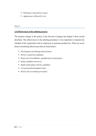  Enlisting is entrusted to a team
 Application is filtered by viva

Pass-8
2.4 Effectiveness of the enlisting process
The dynamic change in the policy of the Novartis Company has helped it from crucial
drawback. The effectiveness in the enlisting procedure is very important to maintain the
standard of the organization and its employees to generate productivity. There are seven
factors of enlisting effectiveness that are listed below:
 Development of enlisting advertisement
 Review resumes& candidates
 Keep track of candidates, qualifications and progress
 Setup candidate interviews
 Build relationship with the candidates
 Use personalized template letter
 Review the recruitment procedure

8|Page

 
