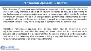 Dr. NGPASC
COIMBATORE | INDIA
Performance Appraisal - Objectives
Salary Increase: Performance appraisal plays an important role in making decision about
increase in salary. Increase in salary of an employee depends on how he is performing his
job. Evaluation of an employee takes place on a continuous basis which may be formally or
informally. In a large as well as in small organizations performance appraisal takes place but
it may be in a formal or informal way. It shows how well an employee is performing and to
what extent a hike in salary would take place in comparison to his performance.
Promotion: Performance appraisal gives an idea about how an employee is work-
ing in his present job and what his strong and weak points are. In comparison to his
strength and weaknesses it is decided whether he can be promoted to the next higher
position or not. If necessary what additional training is required. Similarly it could be used
for demotion, discharge of an employee and transfer.
 