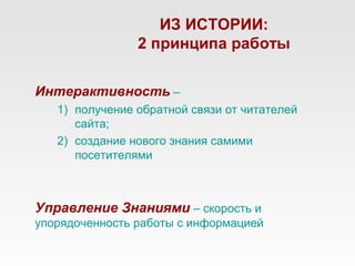 ИЗ ИСТОРИИ:
                2 принципа работы


Интерактивность –
   1) получение обратной связи от читателей
      сайта;
   2) создание нового знания самими
      посетителями



Управление Знаниями – скорость и
упорядоченность работы с информацией
 