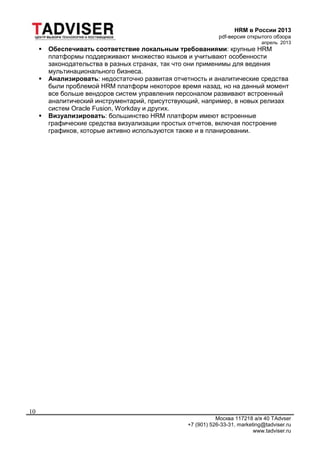 HRM в России 2013
pdf-версия открытого обзора
апрель 2013
Москва 117218 а/я 40 TAdvser
+7 (901) 526-33-31, marketing@tadviser.ru
www.tadviser.ru
10
 Обеспечивать соответствие локальным требованиями: крупные HRM
платформы поддерживают множество языков и учитывают особенности
законодательства в разных странах, так что они применимы для ведения
мультинационального бизнеса.
 Анализировать: недостаточно развитая отчетность и аналитические средства
были проблемой HRM платформ некоторое время назад, но на данный момент
все больше вендоров систем управления персоналом развивают встроенный
аналитический инструментарий, присутствующий, например, в новых релизах
систем Oracle Fusion, Workday и других.
 Визуализировать: большинство HRM платформ имеют встроенные
графические средства визуализации простых отчетов, включая построение
графиков, которые активно используются также и в планировании.
 