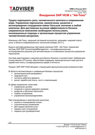 HRM в России 2013
pdf-версия открытого обзора
апрель 2013
Москва 117218 а/я 40 TAdvser
+7 (901) 526-33-31, marketing@tadviser.ru
www.tadviser.ru
101
Внедрение SAP HCM с "Ай-Теко"
Трудно переоценить роль человеческого капитала в современном
мире. Управление персоналом, привлечение, развитие и
вознаграждение сотрудников имеют большое значение в любой
компании. Для достижения высокой эффективности бизнеса
современным компаниям необходимо использовать
инновационные подходы к организации процессов управления
человеческими ресурсами.
Компания «Ай-Теко», ведущий системный интегратор, оказывает широкий спектр
услуг в области информационных технологий (январь 2013 г).
Будучи сертифицированным партнером компании SAP, «Ай-Теко» предлагает
систему SAP ERP HumanCapitalManagement - полнофункциональное
интегрированное решение для автоматизации и оптимизации процессов управления
персоналом.
Система адаптирована к реалиям российского бизнеса и соответствует требованиям
отечественного ИТ-рынка, обеспечивая поддержку законодательных норм расчета
заработной платы и унифицированных форм отчетности.
Продукт SAP ERP HCM обладает следующими функциональными возможностями:
В области автоматизации и унификации базовых процессов:
 организационный менеджмент;
 кадровый учет;
 контроль рабочего времени;
 расчет заработной платы, льгот и компенсаций.
В сфере управления талантами:
 управление целями;
 создание и оценка кадрового резерва;
 развитие и обучение персонала;
 подбор сотрудников.
 управление вознаграждениями.
При планировании и комплексной аналитике:
 анализ и планирование затрат;
 стратегическое управление.
 Для предоставления услуг:
 сервисы для сотрудников;
 сервисы для руководителей.
 