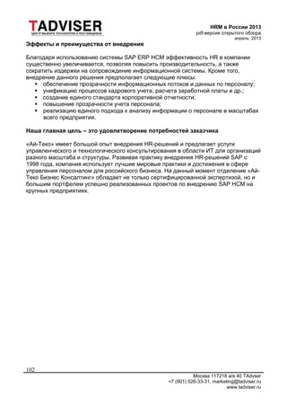 HRM в России 2013
pdf-версия открытого обзора
апрель 2013
Москва 117218 а/я 40 TAdvser
+7 (901) 526-33-31, marketing@tadviser.ru
www.tadviser.ru
102
Эффекты и преимущества от внедрения
Благодаря использованию системы SAP ERP HCM эффективность HR в компании
существенно увеличивается, позволяя повысить производительность, а также
сократить издержки на сопровождение информационной системы. Кроме того,
внедрение данного решения предполагает следующие плюсы:
 обеспечение прозрачности информационных потоков и данных по персоналу;
 унификацию процессов кадрового учета, расчета заработной платы и др.;
 создание единого стандарта корпоративной отчетности;
 повышение прозрачности учета персонала;
 реализацию единого подхода к анализу информации о персонале в масштабах
всего предприятия.
Наша главная цель – это удовлетворение потребностей заказчика
«Ай-Теко» имеет большой опыт внедрения HR-решений и предлагает услуги
управленческого и технологического консультирования в области ИТ для организаций
разного масштаба и структуры. Развивая практику внедрения HR-решений SAP с
1998 года, компания использует лучшие мировые практики и достижения в сфере
управления персоналом для российского бизнеса. На данный момент отделение «Ай-
Теко Бизнес Консалтинг» обладает не только сертифицированной экспертизой, но и
большим портфелем успешно реализованных проектов по внедрению SAP HCM на
крупных предприятиях.
 