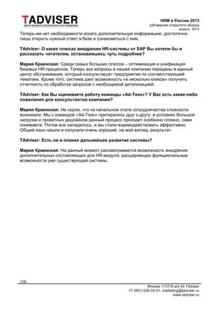 HRM в России 2013
pdf-версия открытого обзора
апрель 2013
Москва 117218 а/я 40 TAdvser
+7 (901) 526-33-31, marketing@tadviser.ru
www.tadviser.ru
106
Теперь им нет необходимости искать дополнительную информацию: достаточно
лишь открыть нужный ответ в базе и ознакомиться с ним.
TAdviser: О каких плюсах внедрения HR-системы от SAP Вы хотели бы и
рассказать читателям, остановившись чуть подробнее?
Мария Краенская: Среди самых больших плюсов – оптимизация и унификация
базовых HR-процессов. Теперь все вопросы в нашей компании переданы в единый
центр обслуживания, который консультирует предприятия по соответствующей
тематике. Кроме того, система дает возможность «в несколько кликов» получить
отчетность по обработке запросов с необходимой детализацией.
TAdviser: Как Вы оцениваете работу команды «Ай-Теко»? У Вас есть какие-либо
пожелания для консультантов компании?
Мария Краенская: Не скрою, что на начальном этапе сотрудничества сложности
возникали. Мы с командой «Ай-Теко» притирались друг к другу: в условиях большой
нагрузки и проектных дедлайнов данный процесс проходит особенно сложно, сами
понимаете. Потом все наладилось, и мы стали взаимодействовать эффективно.
Общий язык нашли и получили очень хороший, на мой взгляд, результат.
TAdviser: Есть ли в планах дальнейшее развитие системы?
Мария Краенская: На данный момент рассматривается возможность внедрения
дополнительных составляющих для HR-модуля, расширяющих функциональные
возможности уже существующей системы.
 