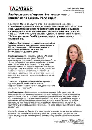 HRM в России 2013
pdf-версия открытого обзора
апрель 2013
Москва 117218 а/я 40 TAdvser
+7 (901) 526-33-31, marketing@tadviser.ru
www.tadviser.ru
107
Яна Кудрявцева: Управляйте человеческим
капиталом по законам Уолл Стрит
Компания IBS не следует поговорке «сапожник без сапог» и
стремится все решения, предлагаемые заказчикам, испробовать на
себе. Одним из значимых проектов такого рода стало внедрение
системы управления эффективностью управления персонала на
базе SAP HCM. О том, что удалось сделать в рамках этого проекта,
TAdviser рассказал Яна Кудрявцева, директор по персоналу
компании IBS.
TAdviser: Яна, расскажите, пожалуйста, каким был
уровень автоматизации кадрового управления в
IBS до старта проекта? Наверняка, какая-то
учетная система класса HRM или ERP
использовалась для этих целей?
Яна Кудрявцева: HR-процессы на базе SAP в IBS
автоматизированы очень давно: базовой
функциональностью платформы мы пользуемся более
10 лет. IBS вообще практикует апробацию систем на
себе: такова политика компании. Так что, не без
гордости отмечу, что мы были первыми, кто некогда
внедрил SAP HCM в России. Конечно, за десяток лет
система, оставаясь в эксплуатации, постоянно
эволюционировала, но именно она стала «взлетной
полосой» для системы управления эффективностью
сотрудников.
TAdviser: Как руководство компании пришло к
идее внедрения системы повышения
эффективности человеческого ресурса? Для чего
она вам потребовалась?
Яна Кудрявцева: Среди причин, которые подтолкнули IBS к развитию этой
функциональности, я бы выделила две основных. Абсолютно точно этому проекту
предшествовало нечто большее: смена парадигмы компании, на уровне бизнеса
глобальный переход от понимания собственного штата сотрудников как ресурса к
пониманию его как человеческого капитала, который именно и живет по законам
капитала, то есть требует грамотных инвестиций. Как сервисная компания мы
ощутили эту трансформацию не на словах, а на деле, ведь в нашем бизнесе кадры
решают всё.
С другой стороны, необходимость инвестиций в человеческий капитал потребовала
наличия совершенно конкретных и простых инструментов для реализации таких
задач. В результате в рамках проекта появилось портальное решение как единое
 