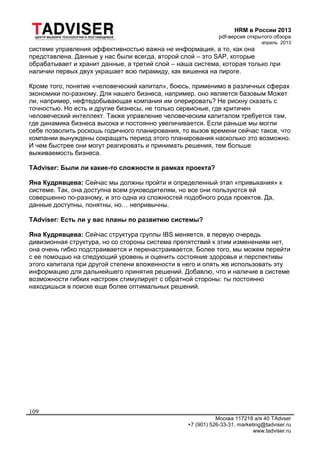 HRM в России 2013
pdf-версия открытого обзора
апрель 2013
Москва 117218 а/я 40 TAdvser
+7 (901) 526-33-31, marketing@tadviser.ru
www.tadviser.ru
109
системе управления эффективностью важна не информация, а то, как она
представлена. Данные у нас были всегда, второй слой – это SAP, которые
обрабатывает и хранит данные, а третий слой – наша система, которая только при
наличии первых двух украшает всю пирамиду, как вишенка на пироге.
Кроме того, понятие «человеческий капитал», боюсь, применимо в различных сферах
экономики по-разному. Для нашего бизнеса, например, оно является базовым Может
ли, например, нефтедобывающая компания им оперировать? Не рискну сказать с
точностью. Но есть и другие бизнесы, не только сервисные, где критичен
человеческий интеллект. Также управление человеческим капиталом требуется там,
где динамика бизнеса высока и постоянно увеличивается. Если раньше мы могли
себе позволить роскошь годичного планирования, то вызов времени сейчас таков, что
компании вынуждены сокращать период этого планирования насколько это возможно.
И чем быстрее они могут реагировать и принимать решения, тем больше
выживаемость бизнеса.
TAdviser: Были ли какие-то сложности в рамках проекта?
Яна Кудрявцева: Сейчас мы должны пройти и определенный этап «привыкания» к
системе. Так, она доступна всем руководителям, но все они пользуются ей
совершенно по-разному, и это одна из сложностей подобного рода проектов. Да,
данные доступны, понятны, но… непривычны.
TAdviser: Есть ли у вас планы по развитию системы?
Яна Кудрявцева: Сейчас структура группы IBS меняется, в первую очередь
дивизионная структура, но со стороны система препятствий к этим изменениям нет,
она очень гибко подстраивается и перенастраивается. Более того, мы можем перейти
с ее помощью на следующий уровень и оценить состояние здоровья и перспективы
этого капитала при другой степени вложенности в него и опять же использовать эту
информацию для дальнейшего принятия решений. Добавлю, что и наличие в системе
возможности гибких настроек стимулирует с обратной стороны: ты постоянно
находишься в поиске еще более оптимальных решений.
 
