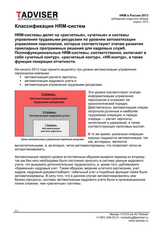 HRM в России 2013
pdf-версия открытого обзора
апрель 2013
Москва 117218 а/я 40 TAdvser
+7 (901) 526-33-31, marketing@tadviser.ru
www.tadviser.ru
11
Классификация HRM-систем
HRM-системы делят на «расчетные», «учетные» и системы
управления трудовыми ресурсами по уровням автоматизации
управления персоналом, которые соответствуют этапам развития
прикладных программных решений для кадровых служб.
Полнофункциональные HRM-системы, соответственно, включают в
себя «учетный контур», «расчетный контур», «HR-контур», а также
функции генерации отчетности.
На начало 2013 года принято выделять три уровня автоматизации управления
персоналом компании:
 автоматизация расчета зарплаты,
 автоматизация кадрового учета и
 автоматизация управления трудовыми ресурсами.
Эти уровни соответствуют этапам
информатизации управления
персоналом и отражают ее
хронологический порядок.
Действительно, автоматизация сперва
затронула рутинные и наиболее
трудоемкие операции, в первую
очередь — расчет зарплаты,
начислений и удержаний, а также
соответствующих налоговых выплат.
В то же время, указанные операции
хорошо поддаются автоматизации, так
как, во-первых, являются
вычислительными, а, во-вторых, четко регламентированы, что позволяет легко их
алгоритмизировать.
Автоматизация первого уровня естественным образом вызвала переход ко второму,
так как без него необходимо было постоянно заносить в систему данные кадрового
учета, что вызывало дополнительные трудозатраты, а, кроме того, дублировало
«бумажный» кадровый учет. Таким образом, ведение штатного расписания, учет
кадров, кадровый документооборот, табельный учет и подобные функции также были
автоматизированы. В силу того, что в данном случае автоматизировались уже
бизнес-процессы, системы автоматизации кадрового учета были в организационном
плане сложнее, чем «расчетные» системы.
 