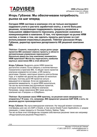 HRM в России 2013
pdf-версия открытого обзора
апрель 2013
Москва 117218 а/я 40 TAdvser
+7 (901) 526-33-31, marketing@tadviser.ru
www.tadviser.ru
110
Игорь Губанов: Мы обеспечиваем потребность
рынка на шаг вперед
Сегодня HRM система в компании это не только инструмент
кадрового учета и расчета заработной платы, а нечто большее:
решение, позволяющее поддерживать процессы развития и
повышения эффективности персонала, управления знаниями и
коммуникациями в компании. О том, что происходит на рынке HRM
систем, а также о том, как сделать проекты доступнее за счет
использования отраслевых решений, TAdviser рассказал Игорь
Губанов, директор практики департамента HR решений компании
IBS.
TAdviser: Скажите, пожалуйста, какую долю среди
проектов IBS занимают именно проекты в области
автоматизации управления персоналом?
Насколько давно вы (как компания) занимаетесь
HRM практикой? Могли бы перечислить наиболее
крупных заказчиков IBS в этой области?
Игорь Губанов: Выделить долю HRM проектов
достаточно сложно. Если говорить о количественных
показателях в практике IBS, то общее число проектов
компании измеряется сотнями, а HR проекты
десятками. Однако, некоторые проекты длятся более
года, в то время как другие мы делаем за несколько
месяцев, поэтому доля HR проектов сильно
варьируется в периоде. Если же сравнивать в
денежном эквиваленте, то доля HRM значительна,
так как мы выполняем ряд крупнейших проектов,
которые очень весомы в обороте компании.
Например, среди заказчиков IBS такие крупные
компании как «Газпром» и «Сбербанк».
TAdviser: Выстраивая свою HRM практику, на решения каких вендоров вы
опираетесь? Я знаю, что, например, IBS предлагает решение SAP HCM, а есть ли
решения других производителей?
Игорь Губанов: Мы мультивендорная компания. На текущий момент основные
платформы для нас это SAP и Oracle, в том числе Oracle Fusion Applications, и «рядом
лежащие» с ними продукты от Success Factors, Nakisa, Taleo.
Так же на базе этих платформ мы создаем собственные решение такие как например
«Индустриальное решение Рекрутмент».
 
