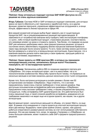 HRM в России 2013
pdf-версия открытого обзора
апрель 2013
Москва 117218 а/я 40 TAdvser
+7 (901) 526-33-31, marketing@tadviser.ru
www.tadviser.ru
111
TAdviser: Кому оптимально подходит система SAP HCM? Доступно ли это
решение не очень крупным компаниям?
Игорь Губанов: Система HCM от SAP оптимально подходит компаниям, для которых
важно не просто обеспечить учет персонала и заработной платы, но и другие
функции: развитие персонала, управление эффективностью сотрудников и, в конце
концов, эффективность бизнес-процессов в сфере HR.
Для каждой конкретной ситуации выбор будет зависеть как от существующих
продуктов SAP, так и специализированных решений партнеров вендора. В
зависимости от потребностей компании могут выбрать либо инсталляцию платформы
«с нуля», либо готовый коробочный продукт, отраслевое решение. Соответственно,
это напрямую влияет на сроки и стоимость проекта. Тем более, что лидерам на рынке
SAP уже жизненно необходимо иметь свои преднастроенные решения, которые в
состоянии начать обеспечивать поддержку бизнес-процессов компании буквально
через пару месяцев после начала проекта. То есть такие системы можно достаточно
быстро развернуть и запустить в промышленную эксплуатацию. Единственное, что и
компания-заказчик должна пойти навстречу и свои привычки, присущие работе со
старыми системами, видоизменить.
TAdviser: Какие проекты из HRM практики IBS, в которых вы принимали
непосредственное участие, запомнились больше всего? Расскажите,
пожалуйста, об 1-2 нестандартном проекте?
Игорь Губанов: Запомнилась работа IBS по созданию кадрового портала для
«Сбербанка». Это очень интересный проект, как и по масштабам, так и по
технологическим особенностям. Масштабы проекта были таковы, что буквально за
несколько месяцев в системе оказались данные нескольких сотен тысяч сотрудников.
Кроме того, была настроена интеграция в онлайн режиме с более чем 50
историческими системами «Сбербанка». Надо отметить, что к системе
предъявлялись также очень строгие требования с точки зрения дизайна. Над
доступным пользователям интерфейсом работали дизайнеры «Сбербанка»,
предъявляли очень высокие требования к нему, и нашим специалистам пришлось
потрудиться, чтобы интерфейсы SAP удовлетворяли им. Это действительно был
очень серьезный труд, и такой сложной доработки интерфейса, доведения его до
требования заказчика я не видел еще ни в одном проекте, как нашем, так и других
интеграторов.
Другой важный проект, значительно меньший по объему, это проект Mail.ru, он еще
идет. В рамках этого внедрения от старта проекта до опытной эксплуатации прошло
всего два месяца. Выдержать такие сроки крайне сложно, однако, нам удалось
добиться оперативного развертывания системы за счет использования собственного
решения. Это как раз пример того, когда, по меркам «Газпрома» и «Сбербанка» не
очень большая компания, может позволить себе SAP в формате преднастроенного
решения.
 