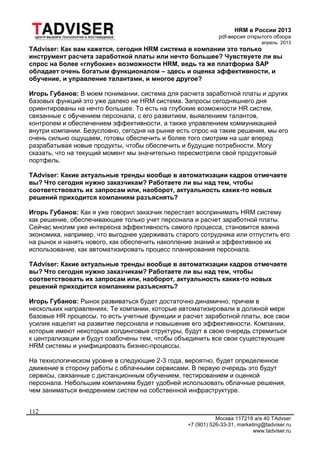 HRM в России 2013
pdf-версия открытого обзора
апрель 2013
Москва 117218 а/я 40 TAdvser
+7 (901) 526-33-31, marketing@tadviser.ru
www.tadviser.ru
112
TAdviser: Как вам кажется, сегодня HRM система в компании это только
инструмент расчета заработной платы или нечто большее? Чувствуете ли вы
спрос на более «глубокие» возможности HRM, ведь та же платформа SAP
обладает очень богатым функционалом – здесь и оценка эффективности, и
обучение, и управление талантами, и многое другое?
Игорь Губанов: В моем понимании, система для расчета заработной платы и других
базовых функций это уже далеко не HRM система. Запросы сегодняшнего дня
ориентированы на нечто большее. То есть на глубокие возможности HR систем,
связанные с обучением персонала, с его развитием, выявлением талантов,
контролем и обеспечением эффективности, а также управлением коммуникацией
внутри компании. Безусловно, сегодня на рынке есть спрос на такие решения, мы его
очень сильно ощущаем, готовы обеспечить и более того смотрим на шаг вперед
разрабатывая новые продукты, чтобы обеспечить и будущие потребности. Могу
сказать, что на текущий момент мы значительно пересмотрели свой продуктовый
портфель.
TAdviser: Какие актуальные тренды вообще в автоматизации кадров отмечаете
вы? Что сегодня нужно заказчикам? Работаете ли вы над тем, чтобы
соответствовать их запросам или, наоборот, актуальность каких-то новых
решений приходится компаниям разъяснять?
Игорь Губанов: Как я уже говорил заказчик перестает воспринимать HRM систему
как решение, обеспечивающее только учет персонала и расчет заработной платы.
Сейчас многим уже интересна эффективность самого процесса, становится важна
экономика, например, что выгоднее удерживать старого сотрудника или отпустить его
на рынок и нанять нового, как обеспечить накопление знаний и эффективное их
использование, как автоматизировать процесс планирования персонала.
TAdviser: Какие актуальные тренды вообще в автоматизации кадров отмечаете
вы? Что сегодня нужно заказчикам? Работаете ли вы над тем, чтобы
соответствовать их запросам или, наоборот, актуальность каких-то новых
решений приходится компаниям разъяснять?
Игорь Губанов: Рынок развиваться будет достаточно динамично, причем в
нескольких направлениях. Те компании, которые автоматизировали в должной мере
базовые HR процессы, то есть учетные функции и расчет заработной платы, все свои
усилия нацелят на развитие персонала и повышение его эффективности. Компании,
которые имеют некоторые холдинговые структуры, будут в свою очередь стремиться
к централизации и будут озабочены тем, чтобы объединить все свои существующие
HRM системы и унифицировать бизнес-процессы.
На технологическом уровне в следующие 2-3 года, вероятно, будет определенное
движение в сторону работы с облачными сервисами. В первую очередь это будут
сервисы, связанные с дистанционным обучением, тестированием и оценкой
персонала. Небольшим компаниям будет удобней использовать облачные решения,
чем заниматься внедрением систем на собственной инфраструктуре.
 