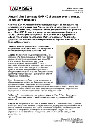 HRM в России 2013
pdf-версия открытого обзора
апрель 2013
Москва 117218 а/я 40 TAdvser
+7 (901) 526-33-31, marketing@tadviser.ru
www.tadviser.ru
113
Андрей Ли: Все чаще SAP HCM внедряется методом
«большого взрыва»
Система SAP HCM постоянно эволюционирует: за последний год
локализация продукта для России вышла на качественно новый
уровень. Кроме того, заказчикам стало доступно облачное решение
для HR от SAP. О том, что может дать эта платформа бизнесу, а
также о меняющихся потребностях российских предприятий в
сфере управления персоналом TAdviser рассказал Андрей Ли,
директор департамента систем управления персоналом «Ай-Теко
Бизнес Консалтинг».
TAdviser: Андрей, расскажите о становлении
направления HRM в «Ай-Теко». Как Вы пришли к
использованию решения компании SAP?
Андрей Ли: Практика внедрения решений SAP в
компании «Ай-Теко» появилась в 1998 году. Сейчас
данное направление насчитывает уже около 300
консультантов, более сорока из которых
специализируются на модуле HR. В связи с
быстрыми темпами роста компании и увеличением
числа проектов в этом году руководством было
принято решение о выделении направления по
внедрению HR-решений от SAP в самостоятельную
административную единицу – департамент систем
управления персоналом.
Еще 10 лет назад подобные проекты сводились к
обеспечению автоматизации базовых возможностей:
кадрового администрирования, организационного
менеджмента, учета рабочего времени и расчета заработной платы. Сейчас все
изменилось. Наши клиенты все чаще создают отдельные проекты по реализации
функциональных возможностей HRM на базе продуктов SAP.
TAdviser: Что именно изменилось за прошедшие 10 лет? Как обстоят дела
сейчас? Появились какие-то особенно интересные и уникальные HRM-
проекты?
Андрей Ли: Потребности заказчиков, как мне кажется, стали более разнообразными.
Раньше от нас хотели решения стандартных задач, варьировавшихся минимально, а
сейчас в каждом внедрении есть что-то особенное. Например, реализуя проект для
компании «Северсталь», мы впервые в России внедрили модуль EIC. EIC -
управление взаимодействием сотрудников – это аналог Service-Desk для HR-
департамента.
 