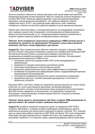 HRM в России 2013
pdf-версия открытого обзора
апрель 2013
Москва 117218 а/я 40 TAdvser
+7 (901) 526-33-31, marketing@tadviser.ru
www.tadviser.ru
114
Хочется упомянуть абсолютно уникальный проект для одной известной компании,
владеющей крупными сетями магазинов. Пару лет назад мы успешно внедрили у них
систему SAP HCM c базовым набором функций, таких как администрирование
персонала, организационный менеджмент, учет рабочего времени и расчет
заработной платы. В 2011 году заказчик вновь обратился к нам: появилась
потребность в более точном учете рабочего времени в сетях магазинов компании.
Сейчас идет пилотный проект, в котором реализуется так называемый «позитивный
учет» времени присутствия сотрудников с использованием их биометрических
данных (отпечатков пальцев и т.д.). Созданное решение является уникальным и
позволит увидеть реальную работу сотрудников каждого магазина.
TAdviser: Если потребности заказчиков в современных HRM-системах растут и
развиваются, меняется ли предложение? Расскажите, какие новые решения
компания «Ай-Теко» готова предложить уже сейчас.
Андрей Ли: Одно знаменательное событие позволяет смотреть в будущее HRM-
систем в России с большим оптимизмом: в результате приобретения компанией SAP
AG компании Success Factors на рынок было выведено построенное на
инновационных разработках решение, использующее «облака». Оно расширяет
функциональные возможности HRM за счет:
 построения целостного дерева целей и KPI путем каскадирования и
декомпозиции;
 возможности текущего мониторинга достижения целей;
 постановки качественных и количественных целей;
 включения целей различного веса в карту эффективности сотрудника;
 калибровки сотрудников при завершающей оценке, поддерживающей функцию
моделирования вознаграждений;
 инструментов сравнения результатов оценок подчиненных сотрудников;
 организации доступа к соответствующему функционалу и отчетности с
мобильных устройств.
Компании SAP и «Ай-Теко» совместно предлагают данное решение не только новым
клиентам, но и уже существующим заказчикам, желающим расширить
функциональность системы путем включения новых возможностей Success Factors.
Для SAP-систем, введенных в эксплуатацию, мы предлагаем стандартную
интеграцию c новым решением, которая осуществляется с помощью установки
дополнительных пакетов.
TAdviser: Какие проекты, реализуемые «Ай-Теко» в рамках HRM-направления на
данный момент, Вы можете назвать наиболее масштабными?
Андрей Ли: В работе огромный интересный проект по внедрению SAP HCM в
холдинге «Метинвест», в рамках которого необходимо спроектировать единое
комплексное решение для целой группы компаний из разных отраслей. Это, пожалуй,
один из самых масштабных проектов по SAP HCM: для более 150 тысяч сотрудников
нами будет автоматизирован расчет заработной платы. Мы применяем не только
российские наработки, но и решения, давно зарекомендовавшие себя во всем мире.
 