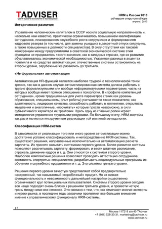 HRM в России 2013
pdf-версия открытого обзора
апрель 2013
Москва 117218 а/я 40 TAdvser
+7 (901) 526-33-31, marketing@tadviser.ru
www.tadviser.ru
12
Исторические различия
Управление человеческим капиталом в СССР носило социальную направленность и,
насколько нам известно, практически ограничивалось повышением квалификации
сотрудников, планированием служебного роста сотрудников и формированием
кадрового резерва (в том числе, для замены ушедших в декретный отпуск сотрудниц,
а также повышенных в должности специалистов). В силу отсутствия как таковой
конкуренции между предприятиями в советской экономической системе этим
функциям не придавалось такого значения, как в западных странах, где их развитие
обуславливалось экономической необходимостью. Указанная разница в акцентах
повлияла и на средства автоматизации: отечественные системы остановились на
втором уровне, зарубежные же развились до третьего.
«Не формальная» автоматизация
Автоматизация HR-функций является наиболее трудной с технологической точки
зрения, так как в данном случае автоматизированная система должна работать с
трудно формализуемыми или вообще неформализуемыми параметрами, часть из
которых вообще имеет прямое отношение к психологии. В «профиле компетенций
сотрудника», кроме традиционных для учета параметров (таких как уровень
образования, специальность, опыт работы) учитываются такие показатели, как
адаптивность, лидерские качества, способность работать в коллективе, открытость
мышления и аналогичные, «посчитать» которые просто невозможно, в силу
субъективного характера их трактовки. Здесь одну из главных ролей играет
методология управления трудовыми ресурсами. По большому счету, HRM-системы
как раз и являются инструментом реализации той или иной методологии.
Классификация HRM-систем
В зависимости от реализации того или иного уровня автоматизации можно
достаточно условно классифицировать и непосредственно HRM-системы. Так,
существуют решения, направленные исключительно на автоматизацию расчета
зарплаты. Их принято называть системами первого уровня. Более развитие системы
позволяют рассчитывать зарплату, формировать и вести штатное расписание,
отражать движение кадров и т. д. Они относятся к системам второго уровня.
Наиболее комплексные решения позволяют проводить аттестацию сотрудников,
составлять «портреты» специалистов, разрабатывать индивидуальные программы их
обучения и служебного продвижения и т. д. Это системы третьего уровня.
Решения первого уровня зачастую представляют собой предварительно
настроенный, так называемый «коробочный» продукт. Но их низкая
функциональность и невозможность дальнейшей настройки существенно
ограничивают круг потенциальных пользователей. Системы второго уровня сегодня
все чаще подходят очень близко к решениям третьего уровня, и провести четкую
грань между ними все сложнее. Это связано с тем, что, как отмечают многие эксперты
и игроки рынка, в последние годы заказчики проявляют все большее внимание
именно к управленческому функционалу HRM-системы.
 