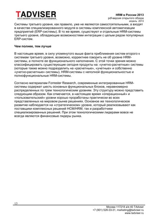 HRM в России 2013
pdf-версия открытого обзора
апрель 2013
Москва 117218 а/я 40 TAdvser
+7 (901) 526-33-31, marketing@tadviser.ru
www.tadviser.ru
13
Системы третьего уровня, как правило, уже не являются самостоятельными, а входят
в качестве специализированного модуля в системы комплексной автоматизации
предприятий (ERP-системы). В то же время, существуют и отдельные HRM-системы
третьего уровня, обладающие возможностями интеграции с целым рядом популярных
ERP-систем.
Чем полнее, тем лучше
В настоящее время, в силу упомянутого выше факта приближения систем второго к
системам третьего уровня, возможно, корректнее говорить не об уровне HRM-
системы, а полноте ее функционального наполнения. С этой точки зрения можно
классифицировать существующие сегодня продукты на: «учетно-расчетные» системы
(которые также можно подразделить на «расчетные», «учетные» и собственно
«учетно-расчетные» системы), HRM-системы с неполной функциональностью и
полнофункциональные HRM-системы.
Согласно материалам Forrester Research, современные интегрированные HRM-
системы содержат шесть основных функциональных блоков, неравномерно
распределенных по трем технологическим уровням. Эту структуру можно представить
следующим образом. Как отмечается, в настоящее время «операционный» и
«пользовательский» уровни хорошо проработаны практически во всех
представленных на мировом рынке решениях. Основное же технологическое
развитие наблюдается на «стратегическом» уровне, который реализовывают как
поставщики комплексных решений HCM/HRM, так и разработчики
специализированных решений. При этом технологическими лидерами вовсе не
всегда являются финансовые лидеры рынка.
 