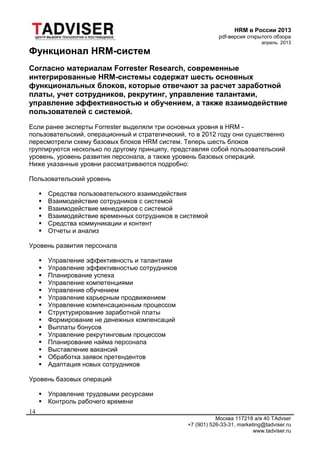 HRM в России 2013
pdf-версия открытого обзора
апрель 2013
Москва 117218 а/я 40 TAdvser
+7 (901) 526-33-31, marketing@tadviser.ru
www.tadviser.ru
14
Функционал HRM-систем
Согласно материалам Forrester Research, современные
интегрированные HRM-системы содержат шесть основных
функциональных блоков, которые отвечают за расчет заработной
платы, учет сотрудников, рекрутинг, управление талантами,
управление эффективностью и обучением, а также взаимодействие
пользователей с системой.
Если ранее эксперты Forrester выделяли три основных уровня в HRM -
пользовательский, операционный и стратегический, то в 2012 году они существенно
пересмотрели схему базовых блоков HRM систем. Теперь шесть блоков
группируются несколько по другому принципу, представляя собой пользовательский
уровень, уровень развития персонала, а также уровень базовых операций.
Ниже указанные уровни рассматриваются подробно:
Пользовательский уровень
 Средства пользовательского взаимодействия
 Взаимодействие сотрудников с системой
 Взаимодействие менеджеров с системой
 Взаимодействие временных сотрудников в системой
 Средства коммуникации и контент
 Отчеты и анализ
Уровень развития персонала
 Управление эффективность и талантами
 Управление эффективностью сотрудников
 Планирование успеха
 Управление компетенциями
 Управление обучением
 Управление карьерным продвижением
 Управление компенсационным процессом
 Структурирование заработной платы
 Формирование не денежных компенсаций
 Выплаты бонусов
 Управление рекрутинговым процессом
 Планирование найма персонала
 Выставление вакансий
 Обработка заявок претендентов
 Адаптация новых сотрудников
Уровень базовых операций
 Управление трудовыми ресурсами
 Контроль рабочего времени
 