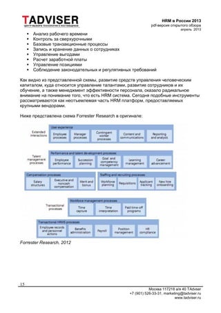 HRM в России 2013
pdf-версия открытого обзора
апрель 2013
Москва 117218 а/я 40 TAdvser
+7 (901) 526-33-31, marketing@tadviser.ru
www.tadviser.ru
15
 Анализ рабочего времени
 Контроль за сверхурочными
 Базовые транзакционные процессы
 Запись и хранение данных о сотрудниках
 Управление выгодами
 Расчет заработной платы
 Управление позициями
 Соблюдение законодательных и регулятивных требований
Как видно из представленной схемы, развитие средств управления человеческим
капиталом, куда относится управление талантами, развитие сотрудников и их
обучение, а также менеджмент эффективности персонала, оказало радикальное
внимание на понимание того, что есть HRM система. Сегодня подобные инструменты
рассматриваются как неотъемлемая часть HRM платформ, предоставляемых
крупными вендорами.
Ниже представлена схема Forrester Research в оригинале:
Forrester Research, 2012
 