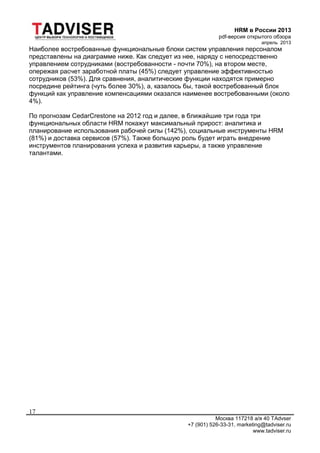 HRM в России 2013
pdf-версия открытого обзора
апрель 2013
Москва 117218 а/я 40 TAdvser
+7 (901) 526-33-31, marketing@tadviser.ru
www.tadviser.ru
17
Наиболее востребованные функциональные блоки систем управления персоналом
представлены на диаграмме ниже. Как следует из нее, наряду с непосредственно
управлением сотрудниками (востребованности - почти 70%), на втором месте,
опережая расчет заработной платы (45%) следует управление эффективностью
сотрудников (53%). Для сравнения, аналитические функции находятся примерно
посредине рейтинга (чуть более 30%), а, казалось бы, такой востребованный блок
функций как управление компенсациями оказался наименее востребованными (около
4%).
По прогнозам CedarCrestone на 2012 год и далее, в ближайшие три года три
функциональных области HRM покажут максимальный прирост: аналитика и
планирование использования рабочей силы (142%), социальные инструменты HRM
(81%) и доставка сервисов (57%). Также большую роль будет играть внедрение
инструментов планирования успеха и развития карьеры, а также управление
талантами.
 