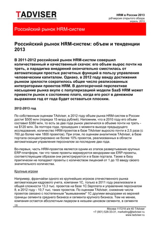HRM в России 2013
pdf-версия открытого обзора
апрель 2013
Москва 117218 а/я 40 TAdvser
+7 (901) 526-33-31, marketing@tadviser.ru
www.tadviser.ru
18
Российский рынок HRM-систем
Российский рынок HRM-систем: объем и тенденции
2013
В 2011-2012 российский рынок HRM-систем совершил
количественный и качественный скачок: его объем вырос почти на
треть, а парадигма внедрений окончательно сместилась от
автоматизации простых расчетных функций в пользу управления
человеческим капиталом. Однако, в 2012 году ввиду достижения
рынком зрелости сократилось общее число реализованных
интеграторами проектов HRM. В долгосрочной перспективе
насыщение рынка вкупе с популяризацией модели SaaS HRM может
привести рынок к состоянию плато, когда его рост в денежном
выражении год от года будет оставаться плоским.
2012-2013 год
По собственным оценкам TAdviser, в 2012 году объем рынка HRM-систем в России
достиг $500 млн (порядка 15 млрд рублей). Напомним, что в 2010 году его объем
составил $380 млн, то есть за два года рынок увеличился в объеме почти на треть -
на $120 млн. За полтора года, прошедших с момента выхода предыдущего
исследования, количество HRM-проектов в базе TAdviser выросло почти в 2,5 раза (с
760 до более чем 1800 проектов). При этом, по оценкам аналитиков TAdviser, в базе
портала сконцентрировано не более 10% проектов, реализованных в области
автоматизации управления персоналом за последние два года.
Во-первых, часть HRM-проектов является одним из этапов развертывания крупных
ERP-платформ, так что такие проекты маркируются вендорами как ERP-проекты,
соответствующим образом они регистрируются и в базе портала. Также в базу
практически не попадают проекты с количеством лицензий от 1 до 10 ввиду своего
значительного количества.
Крупные игроки
Например, франчайзи одного из крупнейших игроков отечественного рынка
автоматизации кадрового учета, компании 1C, только в 2011 году реализовали в
общей сложности 13,3 тыс. проектов на базе 1С:Зарплата и управление персоналом
8, в 2012 году - 10,7 тыс. таких проектов. По оценкам TAdviser, снижение числа
проектов связано с постепенным "вымыванием" 1C другими вендорами из верхней
границы сегмента среднего бизнеса и сегмента крупного бизнеса. Тем не менее,
компания остается абсолютным лидером в низшем ценовом сегменте, в сегменте
 