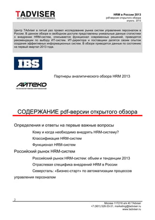 HRM в России 2013
pdf-версия открытого обзора
апрель 2013
Москва 117218 а/я 40 TAdvser
+7 (901) 526-33-31, marketing@tadviser.ru
www.tadviser.ru
2
Центр TAdviser в пятый раз провел исследование рынка систем управления персоналом в
России. В данном обзоре в свободном доступе представлены уникальные данные статистики
о внедрении HRM-систем, описывается функционал современных решений, приводятся
рекомендации по выбору ИТ-систем. ИТ-директора и поставщики делятся своим опытом
создания эффективных информационных систем. В обзоре приводятся данные по состоянию
на первый квартал 2013 года.
Партнеры аналитического обзора HRM 2013
СОДЕРЖАНИЕ pdf-версии открытого обзора
Определения и ответы на первые важные вопросы
Кому и когда необходимо внедрять HRM-систему?
Классификация HRM-систем
Функционал HRM-систем
Российский рынок HRM-систем
Российский рынок HRM-систем: объем и тенденции 2013
Отраслевая специфика внедрений HRM в России
Северсталь: «Бизнес-старт» по автоматизации процессов
управления персоналом
 