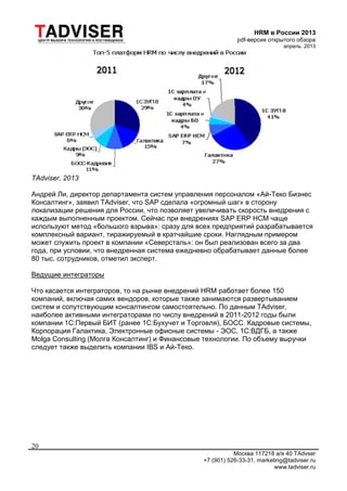 HRM в России 2013
pdf-версия открытого обзора
апрель 2013
Москва 117218 а/я 40 TAdvser
+7 (901) 526-33-31, marketing@tadviser.ru
www.tadviser.ru
20
TAdviser, 2013
Андрей Ли, директор департамента систем управления персоналом «Ай-Теко Бизнес
Консалтинг», заявил TAdviser, что SAP сделала «огромный шаг» в сторону
локализации решения для России, что позволяет увеличивать скорость внедрения с
каждым выполненным проектом. Сейчас при внедрениях SAP ERP HCM чаще
используют метод «большого взрыва»: сразу для всех предприятий разрабатывается
комплексный вариант, тиражируемый в кратчайшие сроки. Наглядным примером
может служить проект в компании «Северсталь»: он был реализован всего за два
года, при условии, что внедренная система ежедневно обрабатывает данные более
80 тыс. сотрудников, отметил эксперт.
Ведущие интеграторы
Что касается интеграторов, то на рынке внедрений HRM работает более 150
компаний, включая самих вендоров, которые также занимаются развертыванием
систем и сопутствующим консалтингом самостоятельно. По данным TAdviser,
наиболее активными интеграторами по числу внедрений в 2011-2012 годы были
компании 1С:Первый БИТ (ранее 1С:Бухучет и Торговля), БОСС. Кадровые системы,
Корпорация Галактика, Электронные офисные системы - ЭОС, 1С:ВДГБ, а также
Molga Consulting (Молга Консалтинг) и Финансовые технологии. По объему выручки
следует также выделить компании IBS и Ай-Теко.
 