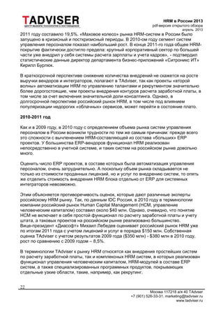 HRM в России 2013
pdf-версия открытого обзора
апрель 2013
Москва 117218 а/я 40 TAdvser
+7 (901) 526-33-31, marketing@tadviser.ru
www.tadviser.ru
22
2011 году составило 19,5%. «Маховое колесо» рынка HRM-систем в России было
запущено в кризисный и посткризисный периоды. В 2010-ом году сегмент систем
управления персоналом показал наибольший рост. В конце 2011-го года общее HRM-
покрытие фактически достигло предела: крупный корпоративный сектор по большей
части уже внедрил у себя системы расчета зарплаты и учета кадров», - подтвердил
статистические данные директор департамента бизнес-приложений «Ситроникс ИТ»
Кирилл Бурлюк.
В краткосрочной перспективе снижение количества внедрений не скажется на росте
выручки вендоров и интеграторов, полагают в TAdviser, так как проекты «второй
волны» автоматизации HRM по управлению талантами и рекрутментом значительно
более дорогостоящие, чем проекты внедрения контуров расчета заработной платы, в
том числе за счет включения значительной доли консалтинга. Однако, в
долгосрочной перспективе российский рынок HRM, в том числе под влиянием
популяризации недорогих «облачных» сервисов, может перейти в состояние плато.
2010-2011 год
Как и в 2009 году, в 2010 году с определением объема рынка систем управления
персоналом в России возникли трудности по тем же самым причинам: прежде всего
это сложности с вычленением HRM-составляющей из состава «больших» ERP
проектов. У большинства ERP-вендоров функционал HRM реализован
непосредственно в учетной системе, и таких систем на российском рынке довольно
много.
Оценить число ERP проектов, в составе которых была автоматизация управления
персоналом, очень затруднительно. А поскольку объем рынка складывается не
только из стоимости проданных лицензий, но и услуг по внедрению систем, то опять
же отделить стоимость внедрения HRM блока отдельно от ERP для системных
интеграторов невозможно.
Этим объясняется противоречивость оценок, которые дают различные эксперты
российскому HRM рынку. Так, по данным IDC Россия, в 2010 году в терминологии
компании российский рынок Human Capital Management (HCM, управление
человеческим капиталом) составил около $40 млн. Однако, очевидно, что понятие
HCM не включает в себя простой функционал по расчету заработной платы и учету
штата, а таковых проектов на российском рынке реализовано большинство.
Вице-президент «Диасофт» Михаил Лебедев оценивает российский рынок HRM уже
по итогам 2011 года с учетом лицензий и услуг в порядка $150 млн. Собственная
оценка TAdviser с учетом результатов 2009 года ($350 млн) - $380 млн в 2010 году,
рост по сравнению с 2009 годом – 8,5%.
В терминологии TAdviser к рынку HRM относятся как внедрения простейших систем
по расчету заработной платы, так и комплексных HRM систем, в которых реализован
функционал управления человеческим капиталом, HRM-модулей в составе ERP
систем, а также специализированных программных продуктов, покрывающих
отдельные узкие области, такие, например, как рекрутинг.
 