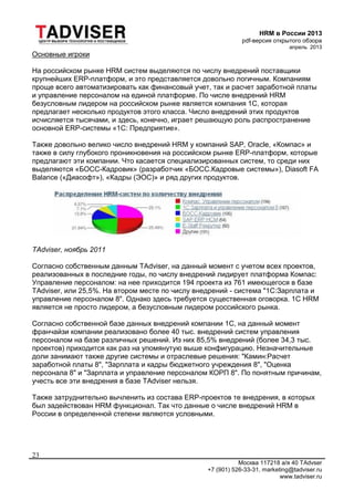 HRM в России 2013
pdf-версия открытого обзора
апрель 2013
Москва 117218 а/я 40 TAdvser
+7 (901) 526-33-31, marketing@tadviser.ru
www.tadviser.ru
23
Основные игроки
На российском рынке HRM систем выделяются по числу внедрений поставщики
крупнейших ERP-платформ, и это представляется довольно логичным. Компаниям
проще всего автоматизировать как финансовый учет, так и расчет заработной платы
и управление персоналом на единой платформе. По числе внедрений HRM
безусловным лидером на российском рынке является компания 1С, которая
предлагает несколько продуктов этого класса. Число внедрений этих продуктов
исчисляется тысячами, и здесь, конечно, играет решающую роль распространение
основной ERP-системы «1С: Предприятие».
Также довольно велико число внедрений HRM у компаний SAP, Oracle, «Компас» и
также в силу глубокого проникновения на российском рынке ERP-платформ, которые
предлагают эти компании. Что касается специализированных систем, то среди них
выделяются «БОСС-Кадровик» (разработчик «БОСС.Кадровые системы»), Diasoft FA
Balance («Диасофт»), «Кадры (ЭОС)» и ряд других продуктов.
TAdviser, ноябрь 2011
Согласно собственным данным TAdviser, на данный момент с учетом всех проектов,
реализованных в последние годы, по числу внедрений лидирует платформа Компас:
Управление персоналом: на нее приходится 194 проекта из 761 имеющегося в базе
TAdviser, или 25,5%. На втором месте по числу внедрений - система "1С:Зарплата и
управление персоналом 8". Однако здесь требуется существенная оговорка. 1С HRM
является не просто лидером, а безусловным лидером российского рынка.
Согласно собственной базе данных внедрений компании 1С, на данный момент
франчайзи компании реализовано более 40 тыс. внедрений систем управления
персоналом на базе различных решений. Из них 85,5% внедрений (более 34,3 тыс.
проектов) приходится как раз на упомянутую выше конфигурацию. Незначительные
доли занимают также другие системы и отраслевые решения: "Камин:Расчет
заработной платы 8", "Зарплата и кадры бюджетного учреждения 8", "Оценка
персонала 8" и "Зарплата и управление персоналом КОРП 8". По понятным причинам,
учесть все эти внедрения в базе TAdviser нельзя.
Также затруднительно вычленить из состава ERP-проектов те внедрения, в которых
был задействован HRM функционал. Так что данные о числе внедрений HRM в
России в определенной степени являются условными.
 