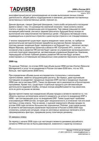 HRM в России 2013
pdf-версия открытого обзора
апрель 2013
Москва 117218 а/я 40 TAdvser
+7 (901) 526-33-31, marketing@tadviser.ru
www.tadviser.ru
25
многофакторный расчет вознаграждения на основе выполнения личных планов
деятельности, общей работы подразделения и компании, достижения поставленных
качественных и количественных целей, пояснил он.
Данная функция, говорит Дмитрий Шеходанов, стала особо актуальной в последнее
время в связи с тем, что руководство компаний осознало: такие аспекты можно
считать и делать их прозрачными для сотрудников. Тем самым повышается само
мотивация работников: они могут заранее рассчитать будущий бонус исходя из
выполнения или невыполнения поставленных целей. «Процессы мотивации очень
индивидуальны в различных отраслях и даже внутри отрасли и не стандартизованы.
У многих предприятий существует задача внедрения таких систем, но требуется
дополнительная методологическая проработка внутренних бизнес процессов,
поэтому данная тенденция будет перенесена и на будущий год», - заключил эксперт.
Мария Иванова, архитектор проектов в области HR «Ситроникс ИТ», считает, что
основной упор в развитии HR-систем будет сделан на управление организационной и
штатной структурой предприятия, автоматизацию управления бюджетом. Компании,
перешедшие на более глубокий уровень развития HR-систем будут активно
инвестировать в оптимизацию мотивационных схем развития персонала на базе KPI.
2009 год
По данным TAdviser, по итогам 2009 года объем рынка HRM-систем (Human Resource
Management) и услуг по их внедрению в России составил $350 млн, что на 16%
больше, чем годом ранее ($300 млн).
При определении объема рынка исследователи столкнулись с несколькими
препятствиями, заметно затрудняющими расчеты. Во-первых, даже крупнейшие
поставщики не разделяют проданные лицензии ERP-систем и проданные лицензии
HRM (как части системы ERP). Также эти функции часто реализуются в бухгалтерских
программах. Кроме того, существуют отдельные продукты для автоматизации
деятельности кадровой службы, которые иногда разрабатываются под заказчика,
хотя их доля на рынке не велика.
Другим препятствием при определении объема продаж в сегменте является то, что
обороты крупных интеграторов непросто разделить на услуги по внедрению ERP и
HRM – как составляющей услуг по внедрению ERP. Также существует проблема
классификации HRM-систем, которая дает неоднозначность в отнесении той или иной
системы к этому классу. Тем не менее, с оценкой совокупного объема продаж по
итогам 2009 года согласны большинство опрошенных TAdviser, участников рынка.
В сегменте автоматизации управления персоналом в России в 2008-2009 годы
сложилась уникальная ситуация, когда из негативных кризисных явлений в итоге
сформировались факторы, придавшие рынку позитивную динамику.
От минуса к плюсу
За период с начала 2008 года и до настоящего момента динамика российского
сегмента HRM-систем не была равномерной, изменялся и характер основных
 
