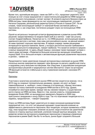 HRM в России 2013
pdf-версия открытого обзора
апрель 2013
Москва 117218 а/я 40 TAdvser
+7 (901) 526-33-31, marketing@tadviser.ru
www.tadviser.ru
27
Кроме того, крупнейшие вендоры, такие как SAP и «1С», продолжат укреплять свои
позиции за счет отказа предприятий от самостоятельной разработки HRM-продуктов
для внутреннего пользования, считает эксперт. В сегменте крупного бизнеса спрос на
HRM-системы также формируется за счет консолидации предприятий, уточняет
Наталья Сидорова, региональный директор Epicor в России и странах СНГ. По ее
словам¸ такая консолидация требует от компаний более системной работы с
персоналом, и, как следствие, постепенно рождает спрос на полноценные HRM-
системы.
Одной из актуальных тенденций остается формирование и развитие рынка HRM-
решений, предоставляемых по модели SaaS (soft as a service – софт как услуга),
считает Андрей Шабанов. Несмотря на то, что HRM-решения, использующие модель
удаленного доступа к системе, пока новы для российского рынка, на данный момент
за ними признают хорошие перспективы. В первую очередь такими решениями
интересуются крупные компании, банки, у которых достаточно высоки требования к
конфиденциальности информации, говорит Шабанов. Что касается сегмента средних
и малых предприятий, то здесь общий подход к экономии также порождает интерес к
такого рода системам. «Появляется большое количество желающих попробовать
подход SaaS. Есть большой интерес к автоматизации функций управления персонала
в целом», - заявил он.
Продолжается также укрепление позиций аутсорсинговых компаний на рынке HRM,
поскольку многие предприятия передают свои функции по расчету заработной платы
и кадровому учету внешним поставщикам. Как следствие, в дальнейшем конкуренция
аутсорсинговых решений и традиционных систем обострится. Спрос на аутсорсинг
HR-функций останется стабильным в силу стремления компаний к экономии ИТ-
бюджетов.
Прогнозы
Участники и аналитики российского рынка HRM-систем сходятся во мнении, что в
2010 году он сохранит положительную динамику, однако, его рост не будет
лавинообразным, а, наоборот, очень плавным и осторожным. «Кризис негативно
повлиял на планы компаний на внедрение HRM-систем в 2010 году. Думаю,
потребуется некоторое время, прежде чем мы сможем говорить о существенном
росте спроса на HRM-системы. Вместе с тем, многие клиенты, планировавшие
внедрение iScala HRM, но вынужденные заморозить бюджеты в 2008 году,
приступили к внедрению к концу 2009-го года. Так что позитивная тенденция есть и,
надеюсь, продолжится», - говорит Сидорова.
Спрос на HRM-системы будет укрепляться по мере осознания руководителями
предприятий того, что этот тип решений оказывает существенное влияние на
эффективность деятельности персонала. Все тенденции, которые проявились в 2009
году, пока продолжат оказывать влияние на рынок: сюда относятся как укрепление
спроса со стороны крупных компаний, усиление позиций крупных вендоров, так и
развитие сегментов аутсорсинга управления персоналом и перевода управления
персоналом в режим SaaS. Как бы то ни было, рынок будет сохранять большой
 