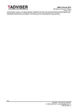 HRM в России 2013
pdf-версия открытого обзора
апрель 2013
Москва 117218 а/я 40 TAdvser
+7 (901) 526-33-31, marketing@tadviser.ru
www.tadviser.ru
28
потенциал к росту, который может проявиться при наступлении более благоприятных
макроэкономических условий, поскольку до его насыщения еще далеко.
 