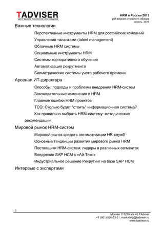 HRM в России 2013
pdf-версия открытого обзора
апрель 2013
Москва 117218 а/я 40 TAdvser
+7 (901) 526-33-31, marketing@tadviser.ru
www.tadviser.ru
3
Важные технологии
Перспективные инструменты HRM для российских компаний
Управление талантами (talent management)
Облачные HRM системы
Социальные инструменты HRM
Системы корпоративного обучения
Автоматизация рекрутмента
Биометрические системы учета рабочего времени
Арсенал ИТ-директора
Способы, подходы и проблемы внедрения HRM-систем
Законодательные изменения в HRM
Главные ошибки HRM проектов
TCO: Сколько будет "стоить" информационная система?
Как правильно выбрать HRM-систему: методические
рекомендации
Мировой рынок HRM-систем
Мировой рынок средств автоматизации HR-служб
Основные тенденции развития мирового рынка HRM
Поставщики HRM-систем: лидеры в различных сегментах
Внедрение SAP HCM с «Ай-Теко»
Индустриальное решение Рекрутинг на базе SAP HCM
Интервью с экспертами
 