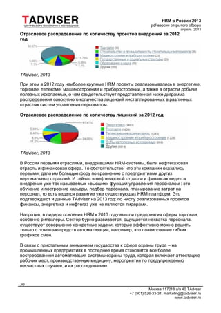 HRM в России 2013
pdf-версия открытого обзора
апрель 2013
Москва 117218 а/я 40 TAdvser
+7 (901) 526-33-31, marketing@tadviser.ru
www.tadviser.ru
30
Отраслевое распределение по количеству проектов внедрений за 2012
год
TAdviser, 2013
При этом в 2012 году наиболее крупные HRM проекты реализовывались в энергетике,
торговле, телекоме, машиностроении и приборостроении, а также в отрасли добычи
полезных ископаемых, о чем свидетельствует представленная ниже диграмма
распределения совокупного количества лицензий инсталлированных в различных
отраслях систем управления персоналом.
Отраслевое распределение по количеству лицензий за 2012 год
TAdviser, 2013
В России первыми отраслями, внедрившими HRM-системы, были нефтегазовая
отрасль и финансовая сфера. То обстоятельство, что эти компании оказались
первыми, дало им большую фору по сравнению с предприятиями других
вертикальных отраслей. И сейчас в нефтегазовой отрасли и финансах ведется
внедрение уже так называемых «высших» функций управления персоналом : это
обучение и построение карьеры, подбор персонала, планирование затрат на
персонал, то есть ведется развитие уже существующих HRM платформ. Это
подтверждают и данные TAdviser на 2013 год: по числу реализованных проектов
финансы, энергетика и нефтегаз уже не являются лидерами.
Напротив, в лидеры освоения HRM к 2013 году вышли предприятия сферы торговли,
особенно ритейлеры. Сектор бурно развивается, ощущается нехватка персонала,
существуют совершенно конкретные задачи, которые эффективно можно решить
только с помощью средств автоматизации, например, это планирование гибких
графиков смен.
В связи с пристальным вниманием государства к сфере охраны труда – на
промышленных предприятиях в последнее время становится все более
востребованной автоматизация системы охраны труда, которая включает аттестацию
рабочих мест, производственную медицину, мероприятия по предупреждению
несчастных случаев, и их расследованию.
 