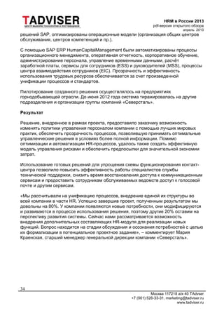 HRM в России 2013
pdf-версия открытого обзора
апрель 2013
Москва 117218 а/я 40 TAdvser
+7 (901) 526-33-31, marketing@tadviser.ru
www.tadviser.ru
34
решений SAP, оптимизированы операционные модели (организация общих центров
обслуживания, центров компетенций и пр.).
С помощью SAP ERP HumanCapitalManagement были автоматизированы процессы
организационного менеджмента, оперативная отчетность, корпоративное обучение,
администрирование персонала, управление временными данными, расчёт
заработной платы, сервисы для сотрудников (ESS) и руководителей (MSS), процессы
центра взаимодействия сотрудников (EIC). Прозрачность и эффективность
использования трудовых ресурсов обеспечивается за счет произведенной
унификации процессов и стандартов.
Пилотирование созданного решения осуществлялось на предприятиях
горнодобывающей отрасли. До июня 2012 года система тиражировалась на другие
подразделения и организации группы компаний «Северсталь».
Результат
Решение, внедренное в рамках проекта, предоставило заказчику возможность
изменять политики управления персоналом компании с помощью лучших мировых
практик, обеспечить прозрачность процессов, позволившую принимать оптимальные
управленческие решения в условиях более полной информации. Помимо
оптимизации и автоматизации HR-процессов, удалось также создать эффективную
модель управления рисками и обеспечить предпосылки для значительной экономии
затрат.
Использование готовых решений для упрощения схемы функционирования контакт-
центра позволило повысить эффективность работы специалистов службы
технической поддержки, снизить время восстановления доступа к коммуникационным
сервисам и предоставить сотрудникам обслуживаемых ведомств доступ к голосовой
почте и другим сервисам.
«Мы рассчитывали на унификацию процессов, внедрение единой их структуры во
всей компании в части HR. Успешно завершив проект, полученным результатом мы
довольны на 80%. У компании появляются новые потребности, они модифицируются
и развиваются в процессе использования решения, поэтому другие 20% оставим на
перспективу развития системы. Сейчас нами рассматривается возможность
внедрения дополнительных составляющих HR-модуля для реализации новых
функций. Вопрос находится на стадии обсуждения и осознания потребностей с целью
их формализации в потенциальное проектное задание», – комментирует Мария
Краенская, старший менеджер генеральной дирекции компании «Северсталь».
 