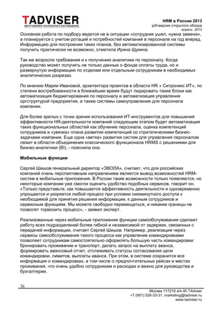 HRM в России 2013
pdf-версия открытого обзора
апрель 2013
Москва 117218 а/я 40 TAdvser
+7 (901) 526-33-31, marketing@tadviser.ru
www.tadviser.ru
36
Основная работа по подбору ведется не в ситуации «сотрудник ушел, нужна замена»,
а планируется с учетом ротаций и потребностей компаний в персонале на год вперед.
Информацию для построения таких планов, без автоматизированной системы
получить практически не возможно, отметила Ирина Щукина.
Так же возросли требования и к получению аналитики по персоналу. Когда
руководство может получить не только данные о фонде оплаты труда, но и
развернутую информацию по отделам или отдельным сотрудникам в необходимых
аналитических разрезах.
По мнению Марии Ивановой, архитектора проектов в области HR « Ситроникс ИТ», по
степени востребованности в ближайшее время будут лидировать такие блоки как
автоматизация бюджетирования по персоналу и автоматизация управления
оргструктурой предприятия, а также системы самоуправления для персонала
компании.
Для более зрелых с точки зрения использования ИТ-инструментов для повышения
эффективности HR-деятельности компаний следующим этапом будет автоматизация
таких функциональных областей как обучение персонала, оценка компетенций
сотрудников и «увязка» плана развития компетенций со стратегическими бизнес-
задачами компании. Еще одна «ветка» развития систем для управления персоналом
лежит в области объединения классического функционала HRMS с решениями для
бизнес-аналитики (BI), - пояснила она.
Мобильные функции
Сергей Шишов генеральный директор «ЭВОЛА», считает, что для российских
компаний очень перспективным направлением является вывод возможностей HRM-
систем в мобильные приложения. В России такие возможности только появляются, но
некоторые компании уже смогли оценить удобство подобных сервисов, говорит он.
«Только представьте, как повышается эффективность деятельности и одновременно
упрощается и укоряется любой процесс при условии сиюминутного доступа к
необходимой для принятия решения информации, к данным сотрудников и
сервисным функциям. Мы можете свободно перемещаться, и никакие границы не
позволят тормозить процесс», - заявил эксперт.
Реализованные через мобильные приложения функции самообслуживания сделают
работу всех подразделений более гибкой и независимой от задержек, связанных с
передачей информации, считает Сергей Шишов. Например, реализация через
сервисы самообслуживания такого процесса как управление командировками
позволяет сотрудникам самостоятельно оформлять большую часть командировки:
бронировать проживание и транспорт, делать запрос на выплату аванса,
формировать авансовый отчет, отслеживать статусы согласования цели
командировки, лимитов, выплаты аванса. При этом, в системе сохранится вся
информация о командировках, в том числе о предпочтительных рейсах и местах
проживания, что очень удобно сотрудникам и расходах и важно для руководства и
бухгалтерии.
 