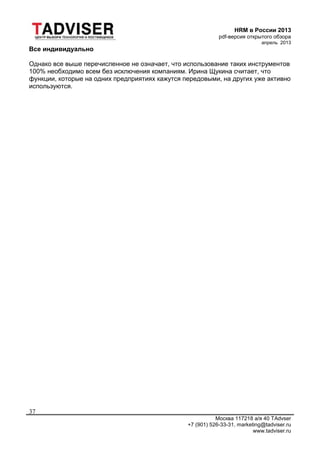 HRM в России 2013
pdf-версия открытого обзора
апрель 2013
Москва 117218 а/я 40 TAdvser
+7 (901) 526-33-31, marketing@tadviser.ru
www.tadviser.ru
37
Все индивидуально
Однако все выше перечисленное не означает, что использование таких инструментов
100% необходимо всем без исключения компаниям. Ирина Щукина считает, что
функции, которые на одних предприятиях кажутся передовыми, на других уже активно
используются.
 