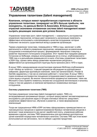 HRM в России 2013
pdf-версия открытого обзора
апрель 2013
Москва 117218 а/я 40 TAdvser
+7 (901) 526-33-31, marketing@tadviser.ru
www.tadviser.ru
38
Управление талантами (talent management)
Компании, которые имеют проработанную стратегию в области
управления талантами, генерируют на 26% больше прибыли, чем
конкуренты, по данным Bersin & Associates. В большинстве
отраслей экономики отлаженная система talent management может
сыграть решающее значение для успеха бизнеса.
Управление талантами (англ. talent management) — совокупность инструментов
управления персоналом, которые дают возможность организации привлекать,
эффективно использовать и воспроизводить качества сотрудников, которые
позволяют им вносить существенный вклад в развитие организации.
Термин управление талантами, появившийся в 1990-е годы, заключает в себе
деятельность в области управления персоналом, направленную на вовлечение
сотрудников в инновационный процесс, формирование творческих стимулов и
развитие творческого потенциала сотрудников. Этот термин был придуман Дэвидом
Уоткинсом из Softscape, впервые использовавшем его в статье, опубликованной в
1998 году и в дальнейшем развившим его в книге «Системы управления талантами»
в 2004 году, однако связь между развитием человеческих ресурсов и
эффективностью организационной структуры была признана уже в 1970-х годах.
В конце 1990-х международная консалтинговая компания McKinsey опубликовала
отчёт «Война за таланты», ставший предметом обсуждения на корпоративных
собраниях. Директора крупнейших компаний, таких как General Electric, Procter &
Gamble задумались о том как их компании работают с талантами. В конце 1990-х
годов основным инструментом поощрения сотрудников вместо денежных средств
стали акции и опционы. Во многих технологически продвинутых компаниях, таких как
Microsoft и Cisco Systems появилось множество сотрудников миллионеров и начались
споры о том как удержать в компании материально независимых молодых
сотрудников.
Системы управления талантами (TMS)
Система управления талантами (talent management system, TMS) это
интегрированный программный продукт, который предоставляет автоматизированные
инструменты для решения задач в четырех ключевых областях: рекрутмент,
управление эффективностью, обучение и развитие, а также формирование
компенсаций.
Тогда как традиционные HRM и ERP системы сфокусированы преимущественно на
транзакционных процессах и администрировании базовых человеческих ресурсов и
включают такие возможности как расчет заработной платы, управление рабочим
временем и другие, системы TMS предназначены для достижения долгосрочных
целей компаний посредством человеческого капитала. Система TMS при этом может
использоваться как автономно, так и в наборе с другими продуктами.
 