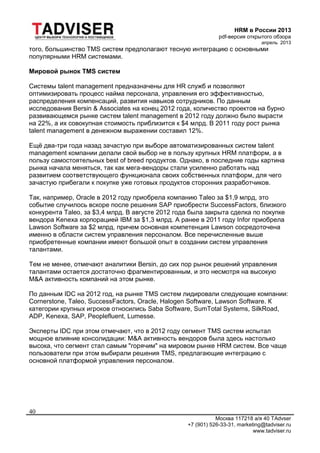 HRM в России 2013
pdf-версия открытого обзора
апрель 2013
Москва 117218 а/я 40 TAdvser
+7 (901) 526-33-31, marketing@tadviser.ru
www.tadviser.ru
40
того, большинство TMS систем предполагают тесную интеграцию с основными
популярными HRM системами.
Мировой рынок TMS систем
Системы talent management предназначены для HR служб и позволяют
оптимизировать процесс найма персонала, управления его эффективностью,
распределения компенсаций, развития навыков сотрудников. По данным
исследования Bersin & Associates на конец 2012 года, количество проектов на бурно
развивающемся рынке систем talent management в 2012 году должно было вырасти
на 22%, а их совокупная стоимость приблизится к $4 млрд. В 2011 году рост рынка
talent management в денежном выражении составил 12%.
Ещё два-три года назад зачастую при выборе автоматизированных систем talent
management компании делали свой выбор не в пользу крупных HRM платформ, а в
пользу самостоятельных best of breed продуктов. Однако, в последние годы картина
рынка начала меняться, так как мега-вендоры стали усиленно работать над
развитием соответствующего функционала своих собственных платформ, для чего
зачастую прибегали к покупке уже готовых продуктов сторонних разработчиков.
Так, например, Oracle в 2012 году приобрела компанию Taleo за $1,9 млрд, это
событие случилось вскоре после решения SAP приобрести SuccessFactors, близкого
конкурента Taleo, за $3,4 млрд. В августе 2012 года была закрыта сделка по покупке
вендора Kenexa корпорацией IBM за $1,3 млрд. А ранее в 2011 году Infor приобрела
Lawson Software за $2 млрд, причем основная компетенция Lawson сосредоточена
именно в области систем управления персоналом. Все перечисленные выше
приобретенные компании имеют большой опыт в создании систем управления
талантами.
Тем не менее, отмечают аналитики Bersin, до сих пор рынок решений управления
талантами остается достаточно фрагментированным, и это несмотря на высокую
M&A активность компаний на этом рынке.
По данным IDC на 2012 год, на рынке TMS систем лидировали следующие компании:
Cornerstone, Taleo, SuccessFactors, Oracle, Halogen Software, Lawson Software. К
категории крупных игроков относились Saba Software, SumTotal Systems, SilkRoad,
ADP, Kenexa, SAP, Peoplefluent, Lumesse.
Эксперты IDC при этом отмечают, что в 2012 году сегмент TMS систем испытал
мощное влияние консолидации: M&A активность вендоров была здесь настолько
высока, что сегмент стал самым "горячим" на мировом рынке HRM систем. Все чаще
пользователи при этом выбирали решения TMS, предлагающие интеграцию с
основной платформой управления персоналом.
 