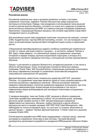HRM в России 2013
pdf-версия открытого обзора
апрель 2013
Москва 117218 а/я 40 TAdvser
+7 (901) 526-33-31, marketing@tadviser.ru
www.tadviser.ru
42
Российские реалии
Российские компании все чаще и активнее проявляют интерес к системам
управления талантами, заверило TAdviser большинство среди опрошенных
системных интеграторов. Правда, пока внедрение и использование таких решений
остается уделом крупного бизнеса, у которого не только есть средства на развитие
дополнительных возможностей HRM, но и имеется мощная платформа управления
персоналом, покрывающая базовые процессы, без которой надстройка в виде talent
management просто не работает.
Для российского рынка тема управления талантами «актуальна как никогда», считают
в IBS. Андрей Бычков, партнер MOLGA Consulting, считает, что «за последние 3 года
спрос на автоматизацию процессов talent management вырос в разы и продолжает
расти».
«Предложение квалифицированных кадров и особенно управленцев стремительно
отстает от спроса, растущего вместе с рынком», - в частности, заявили TAdviser в
IBS. Здесь также уверены, что комплексный подход по управлению талантами
интересен в первую очередь крупным холдинговым структурам, в которых есть
возможность построить карьерные лестницы и полноценную систему корпоративного
обучения.
Однако, и для мелкого и среднего бизнеса есть интересные решения, в том числе в
области автоматизации. Очень популярными становятся облачные сервисы
(например, Oracle Taleo, SAP SuccessFactors), позволяющие компаниям использовать
всю мощь современных решений по управлению талантами без внедрения
тяжеловесного комплексного ИТ-решения.
Дмитрий Красюков, заместитель генерального директора SAP СНГ, рассказал
TAdviser, что управление талантами является одной из точек соприкосновения в HR
политики российских и зарубежных компаний. «Многие российские компании
намерены пересматривать стратегию управления кадровым потенциалом, при этом
основным изменением будет возрастающее использование в том числе и
нефинансовых форм вознаграждения для мотивации талантливых сотрудников», -
заявил эксперт.
У западных вендоров, таких как Oracle и SAP, решения в области управления
талантами проработаны максимально глубоко. На российском рынке, например,
доступна целая линейка систем от SAP, автоматизирующих управление
эффективностью персонала, обучение, подбор персонала и другие области.
Центральное место в линейке занимает SAP ERP HCM Talent Management. «Мы
наблюдаем не только устойчивый спрос, но и его рост со стороны заказчиков на
данный продукт, - заверил TAdviser Дмитрий Красюков. У Oracle также есть решение
в рамках Oracle HCM.
Отечественные разработчики HRM также поддерживают «горячий тренд», включая
инструменты управления талантами в свои системы. Григорий Белинкий,
руководитель департамента разработки и внедрения HRM-решений «Монолит-Инфо»
 