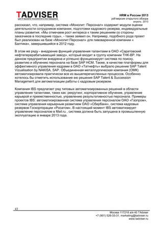 HRM в России 2013
pdf-версия открытого обзора
апрель 2013
Москва 117218 а/я 40 TAdvser
+7 (901) 526-33-31, marketing@tadviser.ru
www.tadviser.ru
43
рассказал, что, например, система «Монолит: Персонал» содержит модули оценки
деятельности сотрудников компании, подготовки кадрового резерва, индивидуальные
планы развития. «Мы отмечаем рост интереса к таким решениям со стороны
заказчиков в последние годы», - также заявил он. Например, подобного рода проект
был реализован на базе «Монолит:Персонал» для пивоваренной компании «
Балтика», завершившийся в 2012 году.
В этом же ряду - внедрение функций управления талантами в ОАО «Саратовский
нефтеперерабатывающий завод», который входит в группу компании ТНК-BP. На
данном предприятии внедрена и успешно функционирует система по поиску,
развитию и обучению персонала на базе SAP HCM. Также, в качестве платформы для
эффективного управления кадрами в ОАО «Татнефть» выбрало решение SAP Talent
Vizualisation by NAKISA. SAP. Объединенная металлургическая компания (ОМК)
автоматизировала практически все из вышеперечисленных процессов. Особенно
хотелось бы отметить использование ею решения SAP Talent & Succession
Management для автоматизации работы с кадровым резервом.
Компания IBS предлагает ряд типовых автоматизированных решений в области
управления талантами, таких как: рекрутинг, корпоративное обучение, управление
карьерой и преемственностью, управлению результативностью персонала. Примеры
проектов IBS: автоматизированная система управления персоналом ОАО «Газпром»,
система управления карьерным развитием ОАО «Сбербанк», система кадровых
резервов Госкорпорации «Росатом». В настоящий момент IBS автоматизирует
управление персоналом в Mail.ru , система должна быть запущена в промышленную
эксплуатацию в январе 2013 года.
 