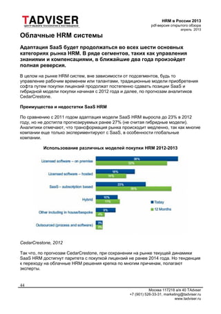 HRM в России 2013
pdf-версия открытого обзора
апрель 2013
Москва 117218 а/я 40 TAdvser
+7 (901) 526-33-31, marketing@tadviser.ru
www.tadviser.ru
44
Облачные HRM системы
Адаптация SaaS будет продолжаться во всех шести основных
категориях рынка HRM. В ряде сегментов, таких как управления
знаниями и компенсациями, в ближайшие два года произойдет
полная реверсия.
В целом на рынке HRM систем, вне зависимости от подсегментов, будь то
управление рабочим временем или талантами, традиционные модели приобретения
софта путем покупки лицензий продолжат постепенно сдавать позиции SaaS и
гибридной модели покупки начиная с 2012 года и далее, по прогнозам аналитиков
CedarCrestone.
Преимущества и недостатки SaaS HRM
По сравнению с 2011 годом адаптация модели SaaS HRM выросла до 23% в 2012
году, но не достигла прогнозируемых ранее 27% (не считая гибридные модели).
Аналитики отмечают, что трансформация рынка происходит медленно, так как многие
компании еще только экспериментируют с SaaS, в особенности глобальные
компании.
Использование различных моделей покупки HRM 2012-2013
CedarCrestone, 2012
Так что, по прогнозам CedarCrestone, при сохранении на рынке текущей динамики
SaaS HRM достигнут паритета с покупкой лицензий не ранее 2014 года. Но тенденция
к переходу на облачные HRM решения крепка по многим причинам, полагают
эксперты.
 